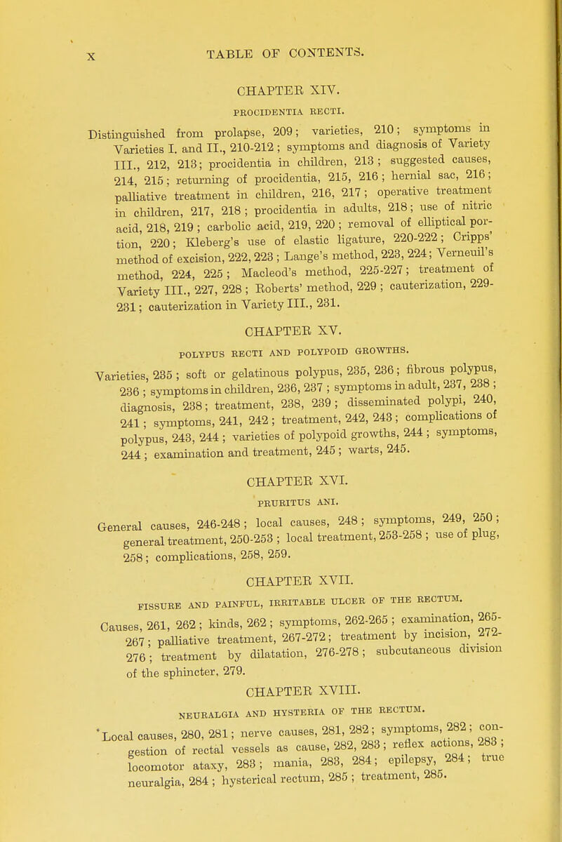 CHAPTER XIV. PROCIDENTIA RECTI. Distinguished from prolapse, 209; varieties, 210; symptoms in Varieties I. and II., 210-212 ; symptoms and diagnosis of Variety III., 212, 213; procidentia in children, 213; suggested causes, 214, 215; returning of procidentia, 215, 216; hernial sac, 216; palliative treatment in children, 216, 217; operative treatment in children, 217, 218 ; procidentia in adults, 218; use of mtric acid, 218, 219 ; carbolic acid, 219, 220 ; removal of elliptical por- tion 220; lOeberg's use of elastic ligature, 220-222; Cripps' method of excision, 222,223 ; Lange's method, 228, 224; VerneuU's method, 224, 225; Macleod's method, 225-227; treatment of Variety III., 227, 228 ; Roberts' method, 229 ; cauterization, 229- 231; cauterization in Variety III., 231. CHAPTER XV. POLYPUS RECTI AND POLYPOID GROWTHS. Varieties, 235 ; soft or gelatinous polypus, 235, 236; fibrous polypus, 236 • symptoms in children, 236, 237 ; symptoms m adult, 237, 238 ; diagnosis, 238; treatment, 238, 239; disseminated polypi, 240, 241; symptoms, 241, 242 ; treatment, 242, 243 ; compUcations of polypus, 243, 244 ; varieties of polypoid growths, 244 ; symptoms, 244 ; examination and treatment, 245 ; warts, 245. CHAPTER XVI. PRURITUS ANI. General causes, 246-248 ; local causes, 248; symptoms, 249 250 ; general treatment, 250-253 ; local treatment, 253-258 ; use of plug, 258; comphcations, 258, 259. CHAPTER XVII. FISSURE AND PAINFUL, IRRITABLE ULCER OF THE RECTUM. Causes, 261, 262 ; kinds, 262 ; symptoms, 262-265 ; examination, 265- 267- paUiative treatment, 267-272; treatment by mcision, lU- 276; treatment by dilatation, 276-278; subcutaneous division of the sphuacter, 279. CHAPTER XVIII. NEURALGIA AND HYSTERIA OF THE RECTUM. -Local causes, 280, 281; nerve causes, 281, 282; symptoms, 282; con- . gestion of rectal vessels as cause, 282, 283; refiex actions, 283 locomotor ataxy, 283; mania, 283, 284; epilepsy 284; tiue neuralgia, 284 ; hysterical rectum, 285 ; treatment, 285.