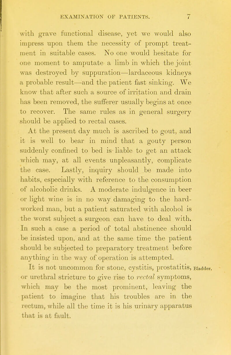 with grave functional disease, yet we would also impress upon them the necessity of prompt treat- ment in suitable cases. No one would hesitate for one moment to amputate a limb in which the joint was destroyed by suppuration—lardaceous kidneys a probable result—and the patient fast sinking. We know that after such a source of irritation and drain has been removed, the sufferer usually begins at once to recover. The same rules as in general surgery should be applied to rectal cases. At the present day much is ascribed to gout, and it is well to bear in mind that a gouty person suddenly confined to bed is liable to get an attack which may, at all events unpleasantly, complicate the case. Lastly, inquiry should be made into habits, especially with reference to the consumption of alcoholic drinks. A moderate indulgence in beer or light wine is in no way damaging to the hard- worked man, but a patient saturated with alcohol is the worst subject a surgeon can have to deal with. In such a case a period of total abstinence should be insisted upon, and at the same time the patient should be subjected to preparatory treatment before anything in the way of operation is attempted. It is not uncommon for stone, cystitis, jjrostatitis, Bladder. <jr urethral stricture to give rise to rectal symptoms, which may be the most prominent, leaving the patient to imagine that his troubles are in the rectum, while all the time it is his urinary apparatus that is at fault.