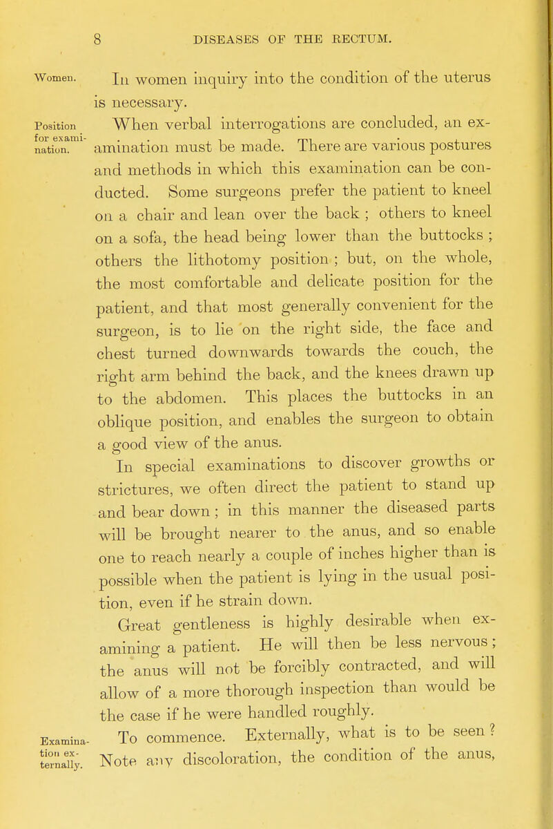 Women. j^^ womeii Inquiry into the condition of the uterus is necessary. Position When verbal interrogations are concluded, an ex- nation^ amiuatiou must be made. There are various postures and methods in which this examination can be con- ducted. Some surgeons prefer the patient to kneel on a chair and lean over the back ; others to kneel on a sofa, the head being lower than the buttocks ; others the lithotomy position ; but, on the whole, the most comfortable and delicate position for the patient, and that most generally convenient for the surgeon, is to lie on the right side, the face and chest turned downwards towards the couch, the right arm behind the back, and the knees drawn up to the abdomen. This places the buttocks in an oblique position, and enables the surgeon to obtain a good view of the anus. In special examinations to discover growths or strictures, we often direct the patient to stand up and bear down; in this manner the diseased parts will be brought nearer to the anus, and so enable one to reach nearly a couple of inches higher than is possible when the patient is lying in the usual posi- tion, even if he strain down. Great gentleness is highly desirable when ex- amining a patient. He will then be less nervous; the anus will not be forcibly contracted, and will allow of a more thorough inspection than would be the case if he were handled roughly. Examina- To commence. Externally, what is to be seen ? *tirna% Note auv discoloratiou, the condition of the anus,