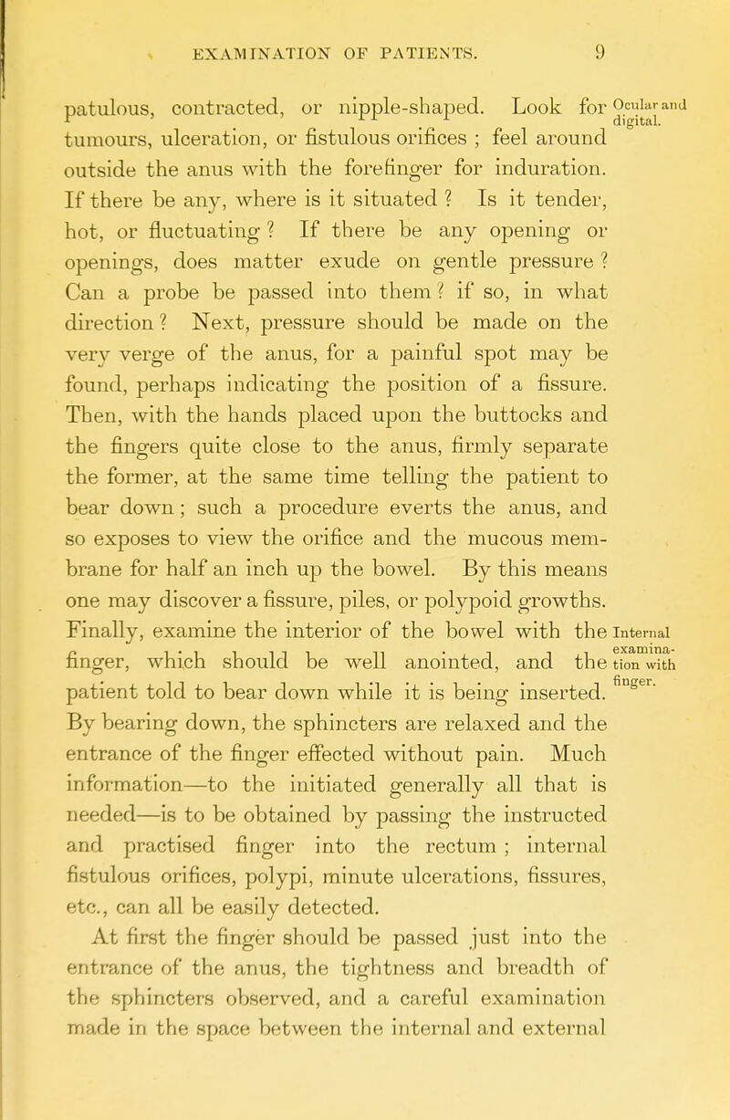 patulous, contracted, or nipple-shaped. Look for o.^^'^pnd tumours, ulceration, or fistulous orifices ; feel around outside the anus with the forefinger for induration. If there be any, where is it situated ? Is it tender, hot, or fluctuating ? If there be any opening or openings, does matter exude on gentle pressure ? Can a probe be passed into them ? if so, in what direction ? Next, pressure should be made on the very verge of the anus, for a painful spot may be found, perhaps indicating the position of a fissure. Then, with the hands placed upon the buttocks and the fingers quite close to the anus, firmly separate the former, at the same time telling the patient to bear down; such a procedure everts the anus, and so exposes to view the orifice and the mucous mem- brane for half an inch up the bowel. By this means one may discover a fissure, piles, or polypoid growths. Finally, examine the interior of the bowel with the Internal finger, which should be well anointed, and the tion with patient told to bear down while it is being inserted. By bearing down, the sphincters are relaxed and the entrance of the finger effected without pain. Much information—to the initiated generally all that is needed—is to be obtained by passing the instructed and practised finger into the rectum ; internal fistulous orifices, polypi, minute ulcerations, fissures, etc., can all be easily detected. At first the finger should be passed just into the entrance of the anus, the tightness and breadth of the sphincters observed, and a careful examination made in the space between the internal and external