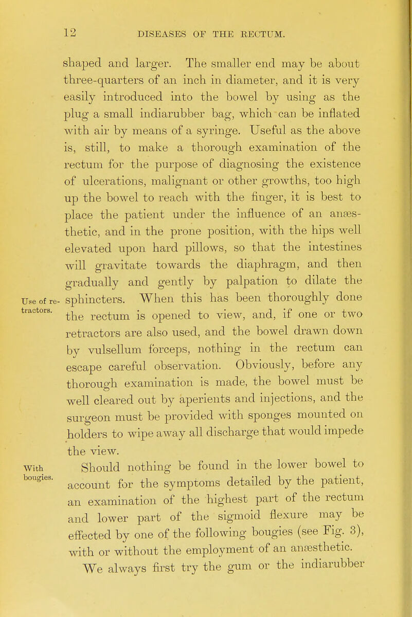 shaped and larger. The smaller end may be about three-quarters of an inch in diameter, and it is very easily introduced into the bowel by using as the plug a small indiarubber bag, which can be inflated with air by means of a syringe. Useful as the above is, still, to make a thorough examination of the rectum for the purpose of diagnosing the existence of ulcerations, malignant or other growths, too high up the bowel to reach with the finger, it is best to place the patient under the influence of an anses- thetic, and in the prone position, with the hips well elevated upon hard pillows, so that the intestines will gravitate towards the diaphragm, and then gradually and gently by palpation to dilate the Use of re- sphiucters. When this has been thoroughly done tractors. rgctum is Opened to view, and, if one or two retractors are also used, and the bowel drawn down by vulsellum forceps, nothing in the rectum can escape careful observation. Obviously, before any thorough examination is made, the bowel must be well cleared out by aperients and injections, and the surgeon must be provided with sponges mounted on holders to wipe away all discharge that would impede the view. With Should nothing be found in the lower bowel to account for the symptoms detailed by the patient, an examination of the highest part of the rectum and lower part of the sigmoid flexure may be effected by one of the following bougies (see Fig. 3), with or without the employment of an ansesthetic. We always first try the gum or the indiarubber bougies.