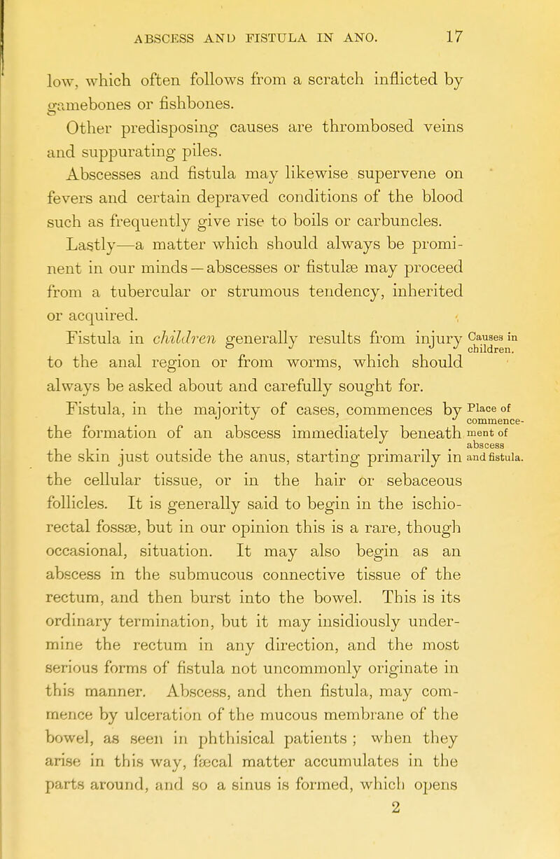 low, which often follows from a scratch inflicted by eramebones or fishbones. Other predisposing causes are thrombosed veins and suppm^ating piles. Abscesses and fistula may likewise supervene on fevers and certain depraved conditions of the blood such as frequently give rise to boils or carbuncles. Lastly—a matter which should always be promi- nent in our minds — abscesses or fistulse may proceed from a tubercular or strumous tendency, inherited or acquired. Fistula in children generally results from iniury Causes in o J J J children. to the anal region or from worms, which should always be asked about and carefully sought for. Fistula, in the majority of cases, commences by Place of , , commence- the formation of an abscess immediately beneath ment of . . ^ . ... abscess the skm just outside the anus, starting primarily mandfistuia. the cellular tissue, or in the hair or sebaceous follicles. It is generally said to begin in the ischio- rectal fossae, but in our opinion this is a rare, though occasional, situation. It may also begin as an abscess in the submucous connective tissue of the rectum, and then burst into the bowel. This is its ordinary termination, but it may insidiously under- mine the rectum in any direction, and the most serious forms of fistula not uncommonly originate in this manner. Abscess, and then fistula, may com- mence by ulceration of the mucous membrane of the bowel, as seen in phthisical patients ; when they arise in this way, faecal matter accumulates in the parts around, and so a sinus is formed, which opens 2