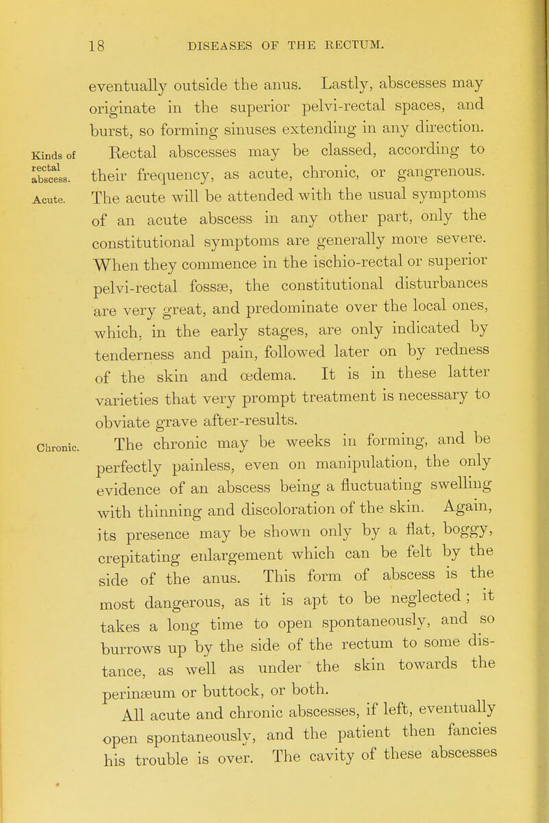eventually outside the anus. Lastly, abscesses may originate in the superior pelvi-rectal spaces, and burst, so forming sinuses extending in any direction. Kinds of Rectal abscesses may be classed, according to atecels. their frequency, as acute, chronic, or gangrenous. Acute. The acute will be attended with the usual symptoms of an acute abscess in any other part, only the constitutional symptoms are generally more severe. When they conmience in the ischio-rectal or superior pelvi-rectal foss«, the constitutional disturbances are very great, and predominate over the local ones, which, in the early stages, are only indicated by tenderness and pain, followed later on by redness of the skin and oedema. It is in these latter varieties that very prompt treatment is necessary to obviate grave after-results. Chronic. The chronic may be weeks in forming, and be perfectly painless, even on manipulation, the only evidence of an abscess being a fluctuating swelling with thinning and discoloration of the skin. Agam, its presence may be shown only by a flat, boggy, crepitating enlargement which can be felt by the side of the anus. This form of abscess is the most dangerous, as it is apt to be neglected; it takes a long time to open spontaneously, and so burrows up by the side of the rectum to some dis- tance, as well as under the skin towards the perinseum or buttock, or both. All acute and chronic abscesses, if left, eventually open spontaneously, and the patient then fancies his trouble is over. The cavity of these abscesses