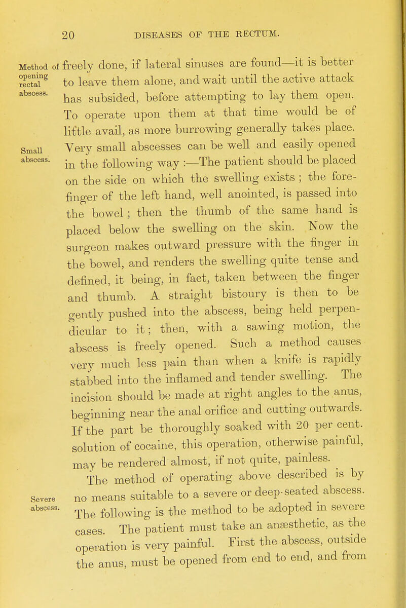 Method of freely done, if lateral sinuses are found—it is better recTaf^ to leave them alone, and wait until the active attack has subsided, before attempting to lay them open. To operate upon them at that time would be of liftle avail, as more burrowing generally takes place. Small Very small abscesses can be well and easily opened abscess. foUowiug way :—The patient should be placed on the side on which the swelling exists ; the fore- finger of the left hand, well anointed, is passed into the bowel ; then the thumb of the same hand is placed below the swelling on the skin. Now the surgeon makes outward pressure with the finger m the bowel, and renders the swelling quite tense and defined, it being, in fact, taken between the finger and thumb. A straight bistoury is then to be gently pushed into the abscess, being held perpen- dicular to it; then, with a sawing motion, the abscess is freely opened. Such a method causes very much less pain than when a knife is rapidly stabbed into the inflamed and tender swelling. The incision should be made at right angles to the anus, beginning near the anal orifice and cutting outwards. If the part be thoroughly soaked with 20 per cent, solution of cocaine, this operation, otherwise painful, may be rendered almost, if not quite, painless. ^ The method of operating above described is by Severe no meaus suitable to a severe or deep-seated abscess, abscesa. following is the method to be adopted m severe cases The patient must take an anaesthetic, as the operation is very painful. First the abscess, outside the anus, must be opened from end to end, and from