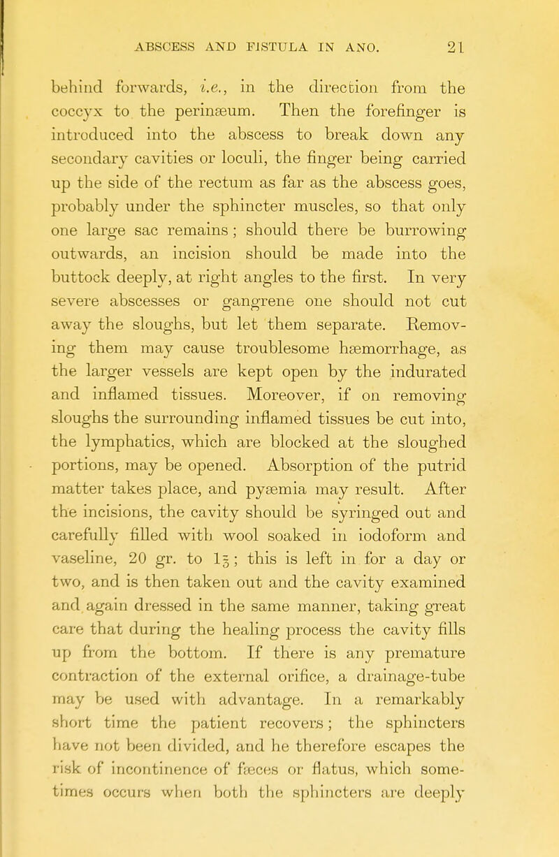 behind forwards, i.e., in the direction from the coccyx to the perinseum. Then the forefinger is introduced into the abscess to break down any- secondary cavities or locuH, the finger being carried up the side of the rectum as far as the abscess goes, probably under the sphincter muscles, so that only one large sac remains; should there be burrowing outwards, an incision should be made into the buttock deeply, at right angles to the first. In very severe abscesses or gangrene one should not cut away the sloughs, but let them separate. Remov- ing them may cause troublesome haemorrhage, as the larger vessels are kept open by the indurated and inflamed tissues. Moreover, if on removing sloughs the surrounding inflamed tissues be cut into, the lymphatics, which are blocked at the sloughed portions, may be opened. Absorption of the putrid matter takes place, and pyaemia may result. After the incisions, the cavity should be syringed out and carefully filled with wool soaked in iodoform and vaseline, 20 gr. to I5; this is left in for a day or two, and is then taken out and the cavity examined and again dressed in the same manner, taking great care that during the healing process the cavity fills up from the bottom. If there is any premature contraction of the external orifice, a drainage-tube may be used with advantage. In a remarkably short time the patient recovers; the sphincters have not been divided, and he therefore escapes the ri.sk of incontinence of ffBces or flatus, which some- times occurs when both the sphincters are deeply