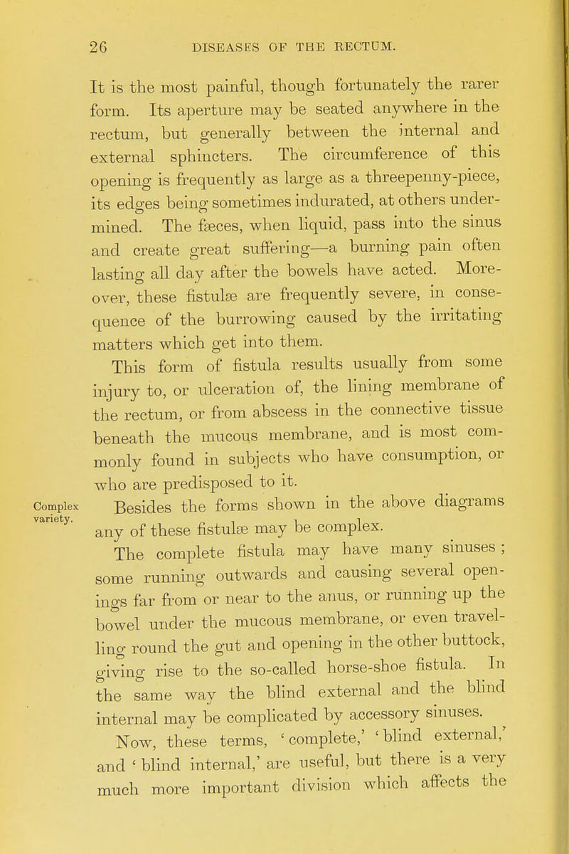 It is the most painful, though fortunately the rarer form. Its aperture may be seated anywhere in the rectum, but generally between the internal and external sphincters. The circumference of this opening is frequently as large as a threepenny-piece, its edges being sometimes indurated, at others under- mined. The fgeces, when liquid, pass into the sinus and create great suffering—a burning pain often lasting all day after the bowels have acted. More- over, these fistulse are frequently severe, in conse- quence of the burrowing caused by the irritating matters which get into them. This form of fistula results usually from some injury to, or ulceration of, the lining membrane of the rectum, or from abscess in the connective tissue beneath the mucous membrane, and is most com- monly found in subjects who have consumption, or who are predisposed to it. Complex Besides the forms shown in the above diagrams any of these fistulse may be complex. The complete fistula may have many sinuses ; some running outwards and causing several open- ings far from' or near to the anus, or running up the bowel under the mucous membrane, or even travel- ling round the gut and opening in the other buttock, giving rise to the so-called horse-shoe fistula. In the same way the blind external and the blind internal may be complicated by accessory sinuses. Now, these terms, 'complete,' 'blind external,' and ' blind internal,' are useful, but there is a very much more important division which affects the variety
