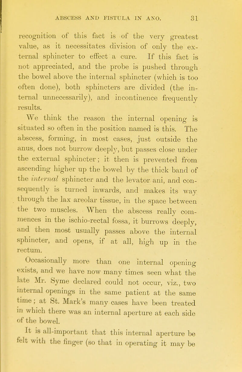 recognition of this fact is of the veiy greatest value, as it necessitates division of only the ex- ternal sphincter to effect a cure. If this fact is not appreciated, and the probe is pushed through the bowel above the internal sphincter (which is too often done), both sphincters are divided (the in- ternal unnecessarily), and incontinence frequently results. We think the reason the internal opening is situated so often in the position named is this. The abscess, forming, in most cases, just outside the anus, does not burrow deeply, but passes close under the external sphincter; it then is prevented from ascending higher up the bowel by the thick band of the internal sphincter and the levator ani, and con- sequently is turned inwards, and makes its way through the lax areolar tissue, in the space between the two muscles. When the abscess really com- mences in the ischio-rectal fossa, it burrows deeply, and then most usually passes above the internal sphincter, and opens, if at all, high up in the rectum. Occasionally more than one internal opening exists, and we have now many times seen what the late Mr. Syme declared could not occur, viz., two internal openings in the same patient at the same time; at St. Mark's many cases have been treated m which there was an internal aperture at each side of the bowel. It IS all-important that this internal aperture be felt With the finger (so tliat In operating it may be