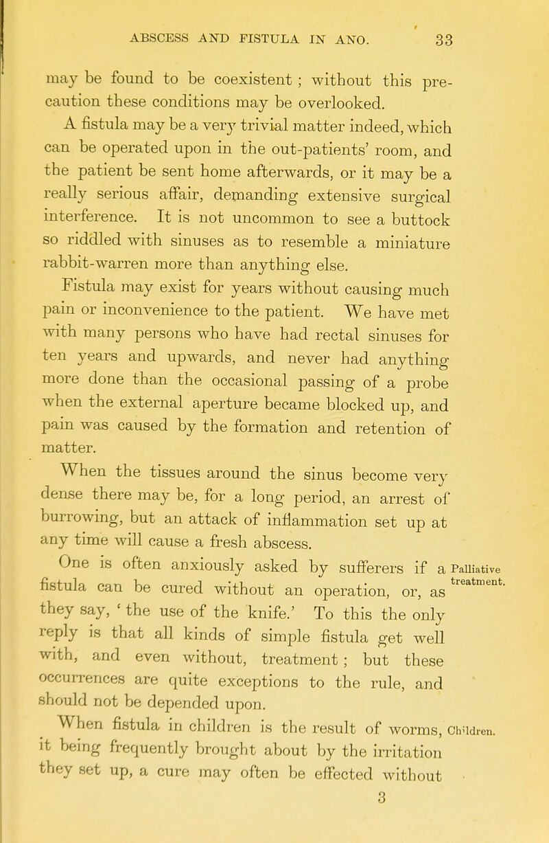 may be found to be coexistent ; without this pre- caution these conditions may be overlooked. A fistula may be a very trivial matter indeed, which can be operated upon in the out-patients' room, and the patient be sent home afterwards, or it may be a really serious affair, demanding extensive surgical interference. It is not uncommon to see a buttock so riddled with sinuses as to resemble a miniature rabbit-warren more than anything else. Fistula may exist for years without causing much pain or inconvenience to the patient. We have met with many persons who have had rectal sinuses for ten years and upwards, and never had anything more done than the occasional passing of a probe when the external aperture became blocked up, and pain was caused by the formation and retention of matter. When the tissues around the sinus become very dense there may be, for a long period, an arrest of burrowing, but an attack of inflammation set up at any time will cause a fresh abscess. One is often anxiously asked by sufferers if a PaUiative fistula can be cured without an operation, or, as they say, ' the use of the knife.' To this the only reply is that all kinds of simple fistula get well with, and even without, treatment; but these occurrences are quite exceptions to the rule, and should not be depended upon. When fistula in children is the result of worms, ChUdren. it being frequently brought about by the irritation they set up, a cure may often be effected without • 3