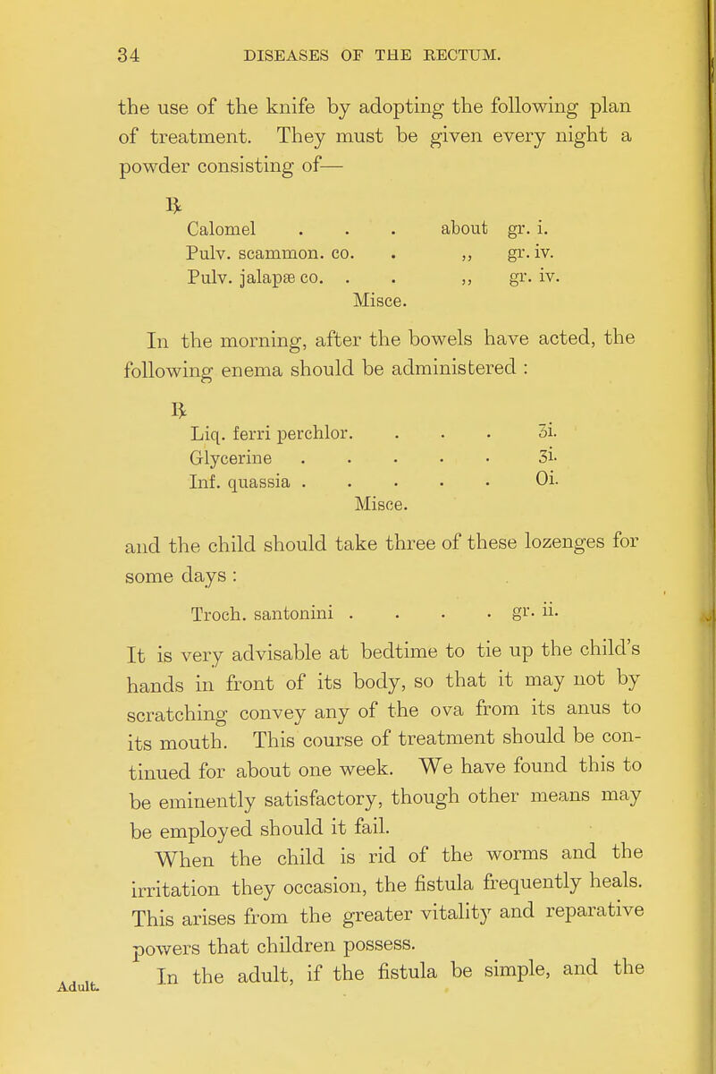 the use of the knife by adopting the following plan of treatment. They must be given every night a powder consisting of— Calomel . . . about gr. i. Pulv. scammon. co. . gr. iv. Pulv. jalapse CO. . . gr. iv. Misce. In the morning, after the bowels have acted, the following enema should be administered : Liq. ferri perchlor. ... 3i. Glycerine ..... 3i- Inf. quassia Oi. Misce. and the child should take three of these lozenges for some days : Troch. santonini .... gr. ii. It is very advisable at bedtime to tie up the child's hands in front of its body, so that it may not by scratching convey any of the ova from its anus to its mouth. This course of treatment should be con- tinued for about one week. We have found this to be eminently satisfactory, though other means may be employed should it fail. When the child is rid of the worms and the irritation they occasion, the fistula frequently heals. This arises from the greater vitality and reparative powers that children possess. In the adult, if the fistula be simple, and the