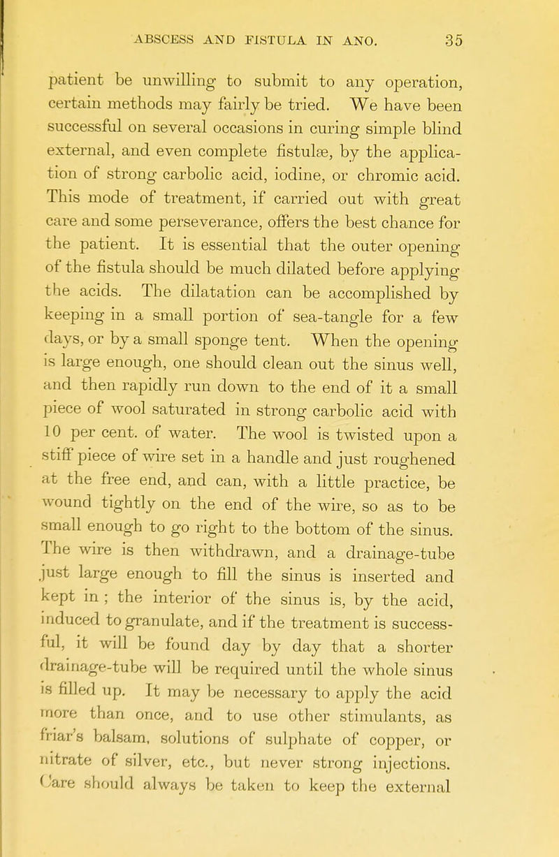 patient be unwilling to submit to any operation, certain methods may fairly be tried. We have been successful on several occasions in curing simple blind external, and even complete fistulse, by the applica- tion of strong carbolic acid, iodine, or chromic acid. This mode of treatment, if carried out with erreat care and some perseverance, offers the best chance for the patient. It is essential that the outer opening of the fistula should be much dilated before applying the acids. The dilatation can be accomplished by keeping in a small portion of sea-tangle for a few days, or by a small sponge tent. When the opening is large enough, one should clean out the sinus well, and then rapidly run down to the end of it a small piece of wool saturated in strong carbolic acid with 10 per cent, of water. The wool is twisted upon a stiflP piece of wire set in a handle and just roughened at the free end, and can, with a little practice, be wound tightly on the end of the wire, so as to be small enough to go right to the bottom of the sinus. The wire is then withdrawn, and a drainage-tube just large enough to fill the sinus is inserted and kept in ; the interior of the sinus is, by the acid, mduced to granulate, and if the treatment is success- ful, it will be found day by day that a shorter -tube will be required until the whole sinus IS filled up. It may be necessary to apply the acid more than once, and to use other stinmlants, as friar's balsam, solutions of sulphate of copper, or nitrate of silver, etc., but never strong injections. (Jare should always be taken to keep the external