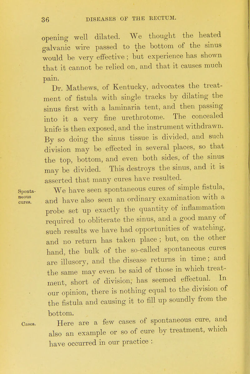 opening well dilated. We thought the heated galvanic wire passed to the bottom of the smus would be very effective; but experience has shown that it cannot be relied on, and that it causes much pain. Dr. Mathews, of Kentucky, advocates the treat- ment of fistula with single tracks by dilating the sinus first with a laminaria tent, and then passing into it a very fine urethrotome. The concealed knife is then exposed, and the instrument withdrawn. By so doing the sinus tissue is divided, and such division may be effected in several places, so that the top, bottom, and even both sides, of the sinus may be divided. This destroys the sinus, and it is asserted that many cures have resulted. Spoata- We have seen spontaneous cures of simple fistula, and have also seen an ordinary examination with a probe set up exactly the quantity of inflammation required to obliterate the sinus, and a good many of such results we have had opportunities of watching, and no return has taken place ; but, on the other hand, the bulk of the so-called spontaneous cures are illusory, and the disease returns in time; and the same may even- be said of those in which treat- ment, short of division, has seemed effectual. In our opinion, there is nothing equal to the division of the fistula and causing it to fill up soundly from the bottom. Here are a few cases of spontaneous cm^e, and also an example or so of cure by treatment, which have occurred in our practice : neoua cures Cases.