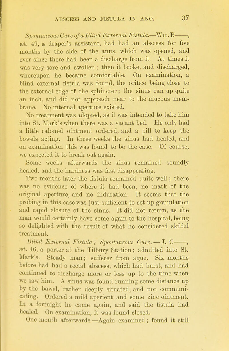 Sjiontancous Cure of a Blind External Fistula.—Wm. B , set. 49, a draper's assistant, had had an abscess for five months by the side of the anus, which was opened, and ever since there had been a discharge from it. At times it was very sore and swollen; then it broke, and discharged, whereupon he became comfortable. On exammation, a blind external fistula was found, the orifice being close to the external edge of the sphincter; the sinus ran up quite an inch, and did not approach near to the mucous mem- brane. No internal aperture existed. No treatment was adopted, as it was intended to take him into St. Mark's when there was a vacant bed. He only had a little calomel ointment ordered, and a pill to keep the bowels acting. In three weeks the sinus had healed, and on examination this was found to be the case. Of course, we expected it to break out again. Some weeks afterwards the sinus remamed soundly healed, and the hardness was fast disappearing. Two months later the fistula remained quite well; there was no evidence of where it had been, no mark of the original aperture, and no induration. It seems that the probing in this case was just sufficient to set up granulation and rapid closure of the sinus. It did not return, as the man would certainly have come again to the hospital, being so delighted with the result of what he considered skilful treatment. Blind External Fistula Sj)ontaneous Cure. — J. C , jet. 46, a porter at the Tilbury Station; admitted into St. Mark's, Steady man; sufferer from ague. Six months befox-e had had a rectal abscess, which had burst, and had continued to discharge more or less up to the time when we saw him. A sinus was found running some distance up by the bowel, rather deeply situated, and not communi- cating. Ordered a mild aperient and some zinc ointment. In a fortnight he came again, and said the fistula had healed. On examination, it was found closed. One month afterwards.—Again examined; found it still
