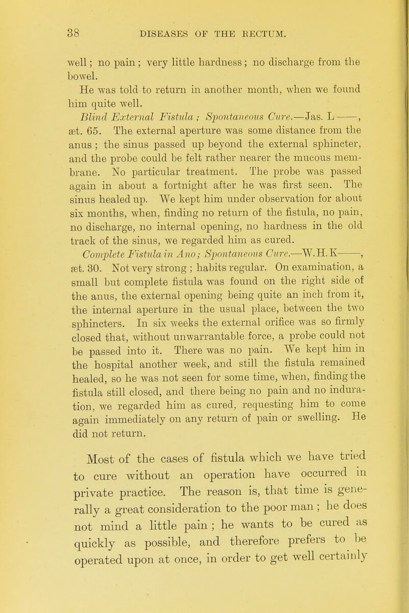 well; no pain; very little hardness; no discharge from the bowel. He was told to return in another month, when we found him quite well. Blind External Fistula; Spontaueons Cure,—Jas. L- , set. 65. The external aperture was some distance from the anus ; the sinus passed up beyond the external sphmcter, and the probe could be felt rather nearer the mucous mem- brane. No particular treatment. The probe was passed again in about a fortnight after he was first seen. The sinus healed up. We kept him under observation for about six months, when, finding no return of the fistula, no pam, no discharge, no internal opening, no hardness in the old track of the sinus, we regarded him as cured. Complete Fistxdain Ano; Sjiontaneuus Cure.—W.H.K , fet. 30. Not very strong ; habits regular. On examination, a small but complete fistula was found on the right side of the anus, the external openmg being quite an inch from it, the internal aperture in the usual place, between the two sphincters. In six weeks the external orifice was so firmly closed that, without unwarrantable force, a probe could not be passed into it. There was no pain. We kept him in the hospital another week, and still the fistula remained healed, so he was not seen for some time, when, finding the fistula still closed, and there being no pain and no indura- tion, we regarded him as cured, requesting him to come again immediately on any return of pain or swelling. He did not return. Most of the cases of fistula v^hich we have tried to cure without an operation have occurred m private practice. The reason is, that time is gene- rally a great consideration to the poor man ; he does not mind a little pain; he wants to be cured as quickly as possible, and therefore prefers to be operated upon at once, in order to get well certamly