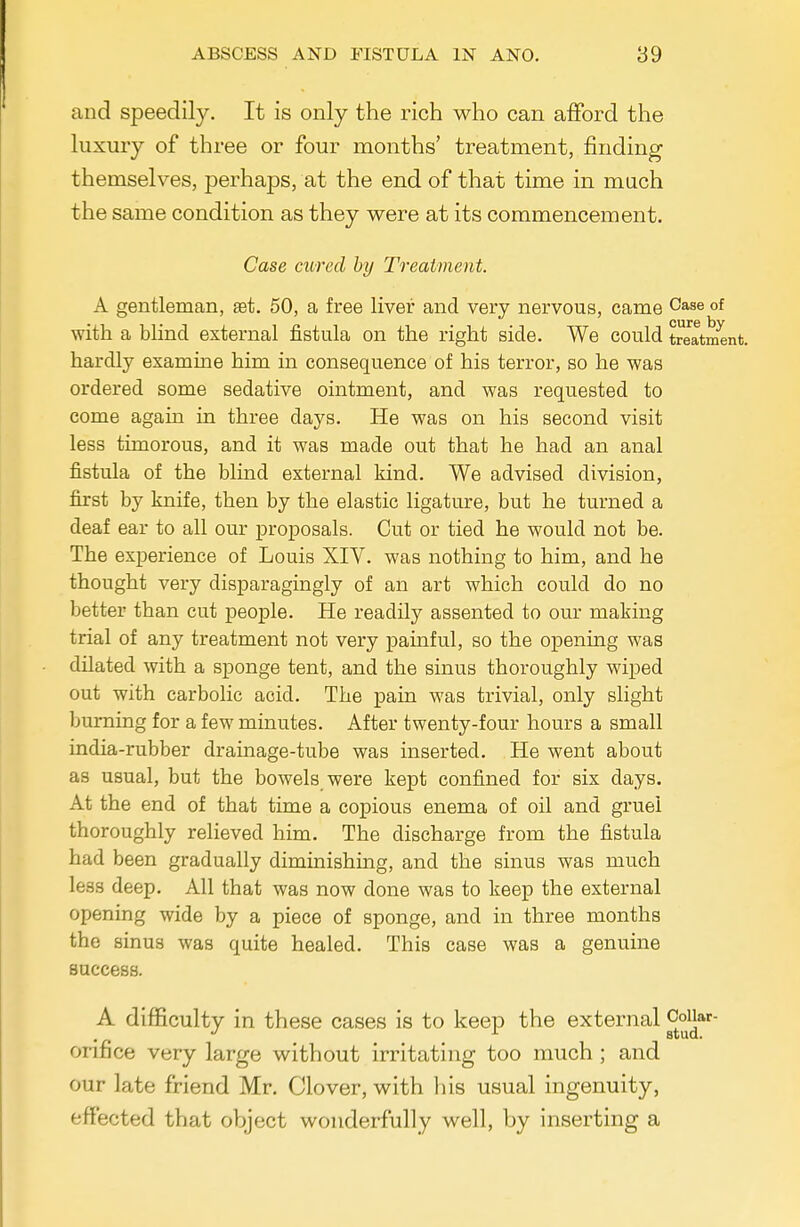 and speedily. It is only the rich who can afford the luxury of three or four months' treatment, finding themselves, perhaps, at the end of that time in mach the same condition as they were at its commencement. Case cured by Treatment. A gentleman, st. 50, a free liver and very nervous, came Case of with a blind external fistula on the right side. We could treatment, hardly examine him in consequence of his terror, so he was ordered some sedative ointment, and was requested to come again in three days. He was on his second visit less timorous, and it was made out that he had an anal fistula of the blind external kind. We advised division, first by knife, then by the elastic ligature, but he turned a deaf ear to all our proposals. Cut or tied he would not be. The experience of Louis XIV. was nothing to him, and he thought very disparagingly of an art which could do no better than cut people. He readily assented to our making trial of any treatment not very painful, so the opening was dilated with a sponge tent, and the sinus thoroughly wiped out with carbolic acid. The pain was trivial, only slight burning for a few minutes. After twenty-four hours a small india-rubber drainage-tube was inserted. He went about as usual, but the bowels were kept confined for six days. At the end of that time a copious enema of oil and gruel thoroughly relieved him. The discharge from the fistula had been gradually diminishing, and the sinus was much less deep. All that was now done was to keep the external opening wide by a piece of sponge, and in three months the sinus was quite healed. This case was a genuine success. A difficulty in these cases is to keep the external Coiiar- orifice very large without irritating too much ; and our late friend Mr. Clover, with his usual ingenuity, effected that object wonderfully well, by inserting a