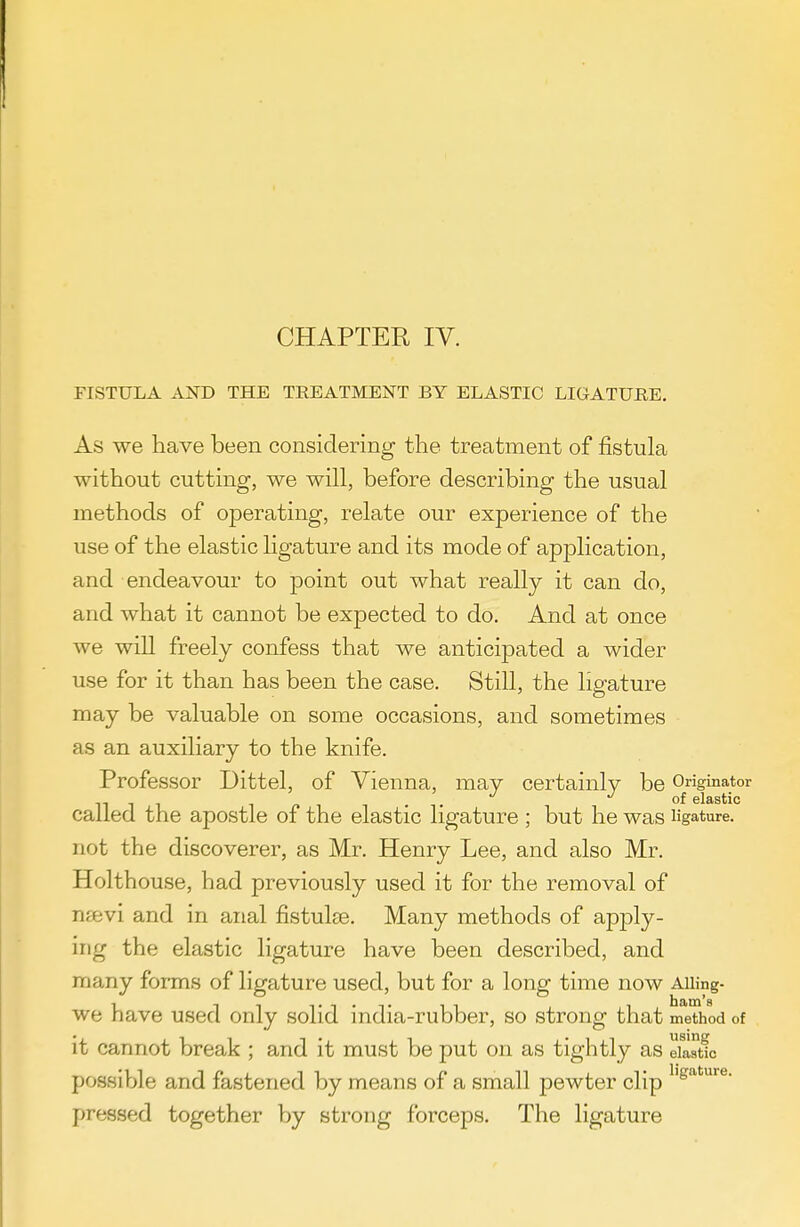 CHAPTER IV. FISTULA AND THE TREATMENT BY ELASTIC LIGATURE, As we have been considering the treatment of fistula without cutting, we will, before describing the usual methods of operating, relate our experience of the use of the elastic ligature and its mode of application, and endeavour to point out what really it can do, and what it cannot be expected to do. And at once we will freely confess that we anticipated a wider use for it than has been the case. Still, the ligature may be valuable on some occasions, and sometimes as an auxiliary to the knife. Professor Dittel, of Vienna, may certainly be Originator . . of elastic called the apostle of the elastic ligature ; but he was ligature, not the discoverer, as Mr. Henry Lee, and also Mr. Holthouse, had previously used it for the removal of nsevi and in anal fistulee. Many methods of apply- ing the elastic ligature have been described, and many foims of ligature used, but for a long time now Aiiing- we have used only solid india-rubber, so strong that method of it cannot break ; and it must be put on as tightly as elastic possible and fastened by means of a small pewter clip pressed together by strong forceps. The ligature