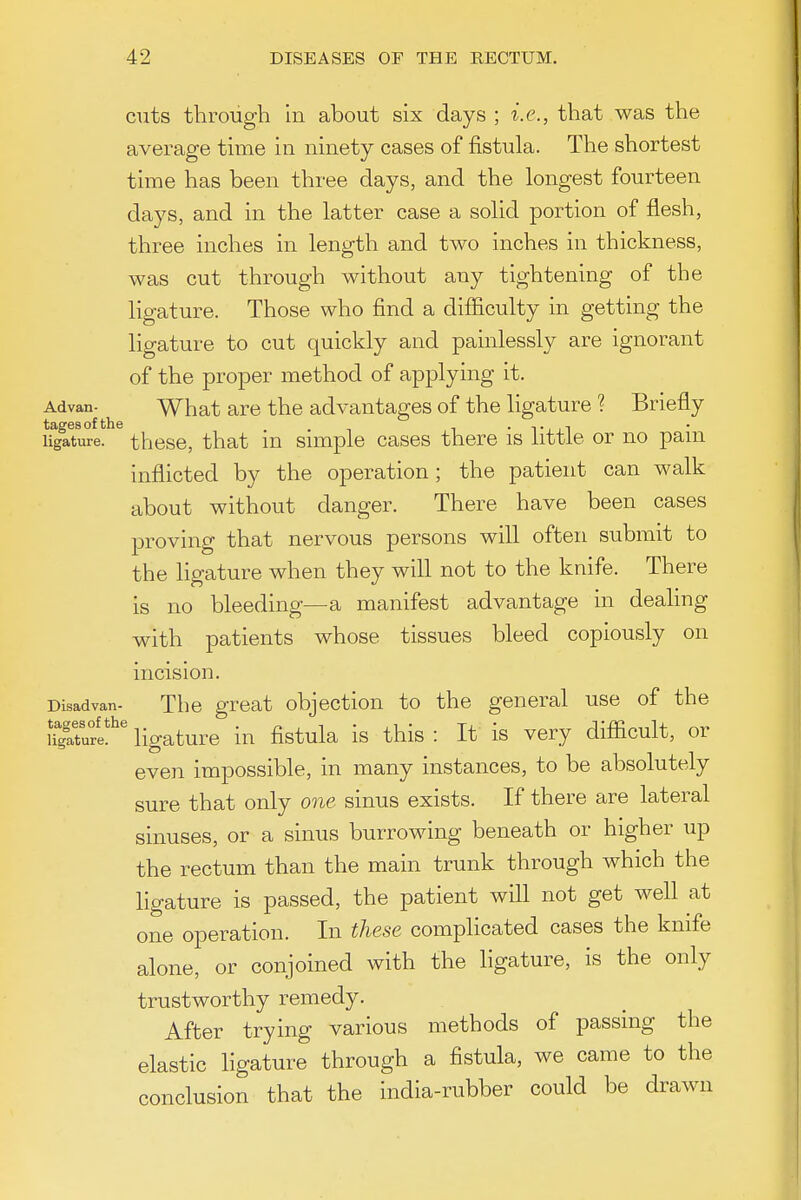 cuts through In about six days ; i.e., that was the average time in ninety cases of fistula. The shortest time has been three days, and the longest fourteen days, and in the latter case a solid portion of flesh, three inches in length and two inches in thickness, was cut through without any tightening of the ligature. Those who find a difficulty in getting the ligature to cut quickly and painlessly are ignorant of the proper method of applying it. Advan- What are the advantages of the ligature ? Briefly tagesof the . • t i , i ligature, theso, that lu suTiple cases there is little or no pam inflicted by the operation; the patient can walk about without danger. There have been cases proving that nervous persons will often submit to the ligature when they will not to the knife. There is no bleeding—a manifest advantage in dealing with patients whose tissues bleed copiously on incision. Disadvan- The great objection to the general use of the ffglw!^' ligature in fistula is this : It is very difiicult, or even impossible, in many instances, to be absolutely sure that only one sinus exists. If there are lateral sinuses, or a sinus burrowing beneath or higher up the rectum than the main trunk through which the ligature is passed, the patient will not get well at one operation. In these comphcated cases the knife alone, or conjoined with the hgature, is the only trustworthy remedy. After trying various methods of passing the elastic ligature through a fistula, we came to the conclusion that the india-rubber could be drawn