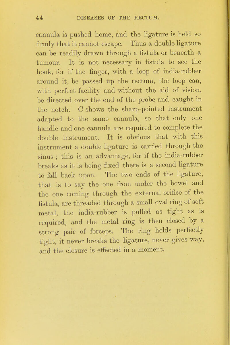 cannula is pushed home, and the ligature is held so firmly that it cannot escape. Thus a double ligature can be readily drawn through a fistula or beneath a tumour. It is not necessary in fistula to see the hook, for if the finger, with a loop of india-rubber around it, be passed up the rectum, the loop can, with perfect facility and without the aid of vision, be directed over the end of the probe and caught in the notch. C shows the sharp-pointed instrument adapted to the same cannula, so that only one handle and one cannula are required to complete the double instrument. It is obvious that with this instrument a double ligature is carried through the sinus ; this is an advantage, for if the india-rubber breaks as it is being fixed there is a second ligature to fall back upon. The two ends of the ligature, that is to say the one from under the bowel and the one coming through the external orifice of the fistula, are threaded through a small oval ring of soft metal, the india-rubber is pulled as tight as is required, and the metal ring is then closed by a strong pair of forceps. The ring holds perfectly tight, it never breaks the ligature, never gives way, and the closure is effected in a moment.