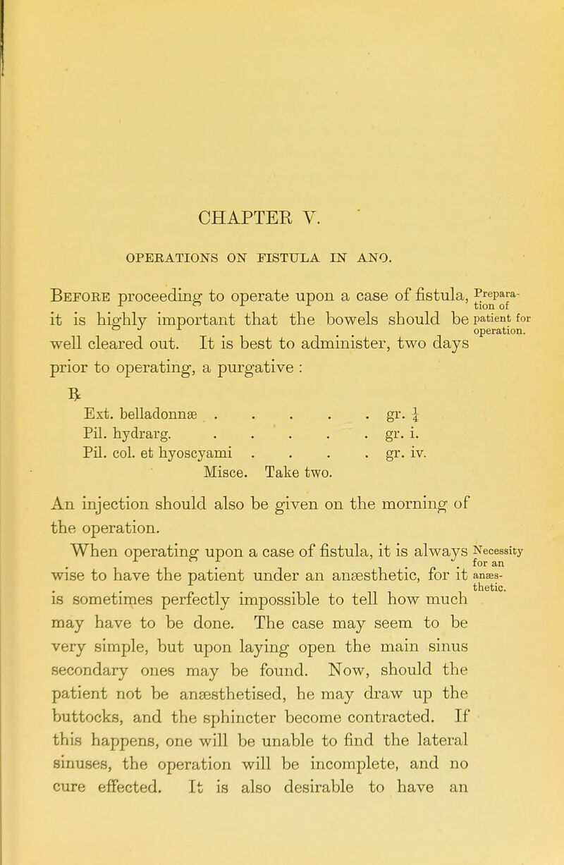 OPERATIONS ON FISTULA IN ANO. Before proceeding to operate upon a case of fistula, ^^^p^^*^ it is highly important that the bowels should be patient for <-> ^ ^ ^ ^ operation. well cleared out. It is best to administer, two days prior to operating, a purgative : Ext. belladonnse . . . . . gr. ^ Pil. hydrarg. . . . . • i- PU. col. et hyoscyami .... gr. iv. Misce. Take two. An injection should also be given on the morning of the operation. When operating upon a case of fistula, it is always Necessity wise to have the patient under an ansesthetic, for it anaes- thetic. IS sometimes perfectly impossible to tell how much may have to be done. The case may seem to be very simple, but upon laying open the main sinus secondary ones may be found. Now, should the patient not be anaesthetised, he may draw up the buttocks, and the sphincter become contracted. If this happens, one will be unable to find the lateral sinuses, the operation will be incomplete, and no cure effected. It is also desirable to have an