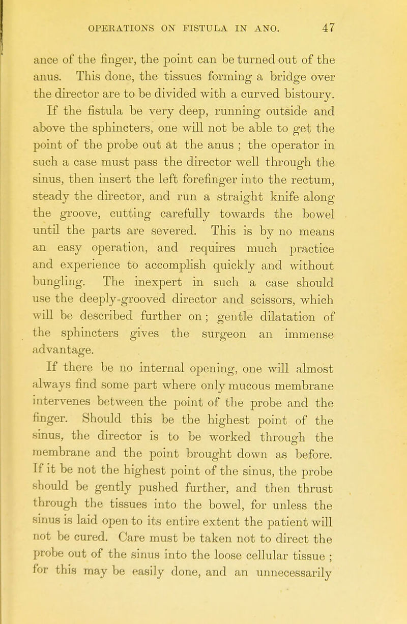 ance of the finger, the point can be turned out of the anus. This done, the tissues forming a bridge over the dh-ector are to be divided with a curved bistoury. If the fistula be very deep, running outside and above the sphincters, one will not be able to get the point of the probe out at the anus ; the operator in such a case must pass the director well through the sinus, then insert the left forefinger into the rectum, steady the director, and run a straight knife along the groove, cutting carefully towards the bowel until the parts are severed. This is by no means an easy operation, and requires much practice and experience to accomplish quickly and without bungling. The inexpert in such a case should use the deeply-grooved director and scissors, which will be described further on; gentle dilatation of the sphincters gives the surgeon an immense advantage. If there be no internal opening, one will almost always find some part where only mucous membrane intervenes between the point of the probe and the finger. Should this be the highest point of the sinus, the director is to be worked throug-h the membrane and the point brought down as before. If it be not the highest point of the sinus, the probe should be gently pushed further, and then thrust through the tissues into the bowel, for unless the sirms is laid open to its entire extent the patient will not be cured. Care must be taken not to direct the probe out of the sinus into the loose cellular tissue ; for this may be easily done, and an unnecessarily