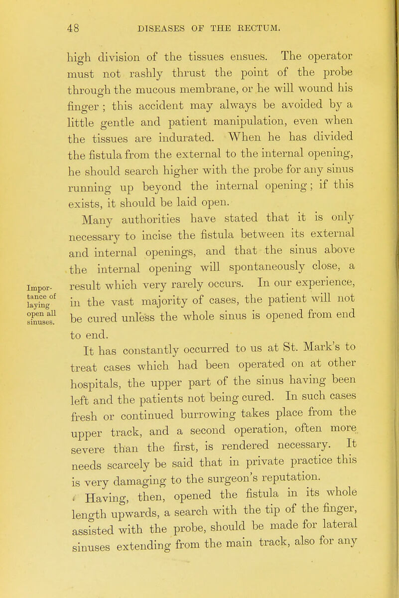 high division of tiie tissues ensues. The operator must not rashly thrust the point of the probe throup-h the mucous membrane, or he will wound his finger ; this accident may always be avoided by a little gentle and patient manipulation, even when the tissues are indurated. When he has divided the fistula from the external to the internal opening, he should search higher with the probe for any sinus running up beyond the internal opening; if this exists, it should be laid open. Many authorities have stated that it is only necessary to incise the fistula between its external and internal openings, and that the sinus above the internal opening will spontaneously close, a impor- result which very rarely occurs. In our experience, tay'nV^ iu the vast majority of cases, the patient will not sinusef be cured unless the whole sinus is opened from end to end. It has constantly occurred to us at St. Mark's to treat cases which had been operated on at other hospitals, the upper part of the sinus having been left and the patients not being cured. In such cases fresh or continued burrowing takes place from the upper track, and a second operation, often more severe than the first, is rendered necessary. It needs scarcely be said that in private practice this is very damaging to the surgeon's reputation. . Having, then, opened the fistula in its whole length upwards, a search with the tip of the finger, assisted with the probe, should be made for lateral sinuses extending from the main track, also for any