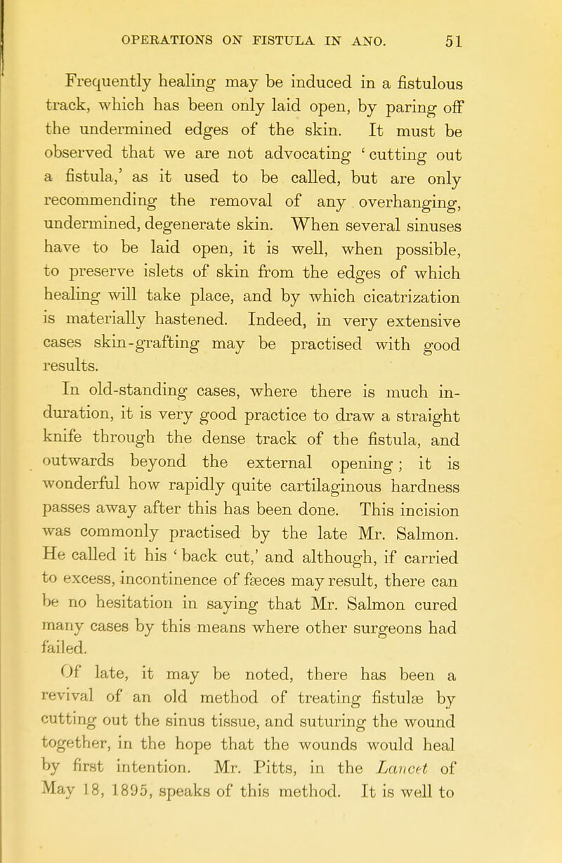 Frequently healing may be induced in a fistulous track, which has been only laid open, by paring off the undermined edges of the skin. It must be observed that we are not advocating ' cutting out a fistula,' as it used to be called, but are only recommending the removal of any overhanging, undermined, degenerate skin. When several sinuses have to be laid open, it is well, when possible, to preserve islets of skin from the edges of which healing will take place, and by which cicatrization is materially hastened. Indeed, in very extensive cases skin-grafting may be practised with good results. In old-standing cases, where there is much in- duration, it is very good practice to draw a straight knife through the dense track of the fistula, and outwards beyond the external opening; it is wonderful how rapidly quite cartilaginous hardness passes away after this has been done. This incision was commonly practised by the late Mr. Salmon. He called it his ' back cut,' and although, if carried to excess, incontinence of f£eces may result, there can be no hesitation in saying that Mr. Salmon cured many cases by this means where other surgeons had failed. Of late, it may be noted, there has been a revival of an old method of treating fistulfe by cutting out the sinus tissue, and suturing the wound together, in the hope that the wounds would heal by first intention. Mr. Pitts, in the Lancet of May 18, 1895, speaks of this method. It is well to