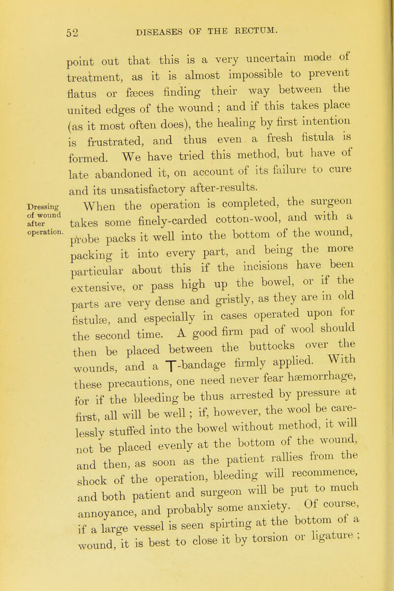 point out that this is a very uncertain mode of treatment, as it is almost impossible to prevent flatus or feeces finding their way between the united edges of the wound ; and if this takes place (as it most often does), the heahng by first intention is frustrated, and thus even a fresh fistula is formed. We have tried this method, but have of late abandoned it, on account of its failure to cure and its unsatisfactory after-results. Dressing When the operation is completed, the surgeon l:r' takes some finely-carded cotton-wool, and with a operation. ^^^^^ ^^^^^ .^^^ ^ottom of the WOUud, packing it into every part, and being the more particular about this if the incisions have been extensive, or pass high up the bowel, or if the parts are very dense and gristly, as they are m old fistula, and especially in cases operated upon lor the second time. A good firm pad of wool should then be placed between the buttocks over the wounds, and a J-bandage firmly apphed. With these precautions, one need never fear hemorrhage, for if the bleeding be thus arrested by pressure at first all will be well; if, however, the wool be care- lessly stuffed into the bowel without method, it wi^l ,ot be placed evenly at the bottom of the wound, and then, as soon as the patient rallies from the shock of the operation, bleeding will recommence and both patient and surgeon will be put to much annoyance, and probably some anxiety. Of course if a large vessel is seen spirting at the hot om of a wound, it is best to close it by torsion or ligature ;