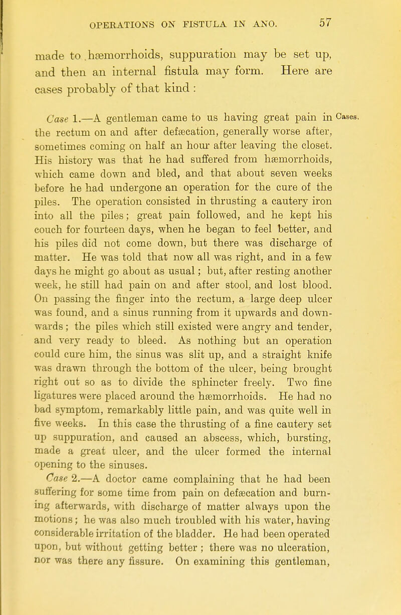 made to . htsmorrhoids, suppuration may be set up, and then an internal fistula may form. Here are cases probably of that kind : Case 1.—A gentleman came to us having great pam m Cases, the rectum on and after defsecation, generally worse after, sometimes coming on half an hour after leaving the closet. His history was that he had suffered from haemorrhoids, which came down and bled, and that about seven weeks before he had undergone an operation for the cure of the piles. The operation consisted in thrusting a cautery iron into all the piles; great pain followed, and he kept his couch for fourteen days, when he began to feel better, and his piles did not come down, but there was discharge of matter. He was told that now all was right, and in a few days he might go about as usual; but, after resting another week, he still had pain on and after stool, and lost blood. On passing the finger into the rectum, a large deep ulcer was found, and a sinus running from it upwards and down- wards ; the piles which still existed were angry and tender, and very ready to bleed. As nothing but an operation could cure him, the sinus was slit up, and a straight knife was drawn through the bottom of the ulcer, being brought right out so as to divide the sjohincter freely. Two fine ligatures were placed around the haemorrhoids. He had no bad symptom, remarkably little pain, and was quite well in five weeks. In this case the thrusting of a fine cautery set up suppuration, and caused an abscess, which, bursting, made a great ulcer, and the ulcer formed the internal opening to the sinuses. Case 2.—A doctor came complaining that he had been sufTering for some time from pain on defaecation and burn- ing afterwards, with discharge of matter always upon the motions; he was also much troubled with his water, having considerable irritation of the bladder. He had been operated upon, but without getting better ; there was no ulceration, nor was there any fissure. On examining this gentleman,
