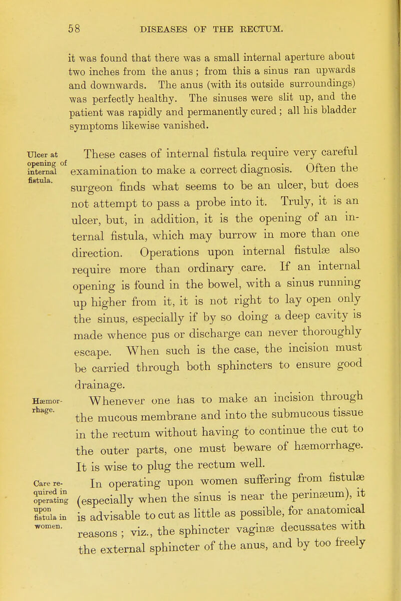 it was found that there was a small internal aperture about two inches from the anus ; from this a sinus ran upwards and downwards. The anus (with its outside surroundings) was perfectly healthy. The sinuses were slit up, and the patient was rapidly and permanently cured; all his bladder symptoms likewise vanished. Ulcer at These cases of internal fistula require very careful intTrnfi ° examination to make a correct diagnosis. Often the fistula. gyj^ggQQ £ji(js ^hat seems to be an ulcer, but does not attempt to pass a probe into it. Truly, it is an ulcer, but, in addition, it is the opening of an in- ternal fistula, which may burrow in more than one direction. Operations upon internal fistulas also require more than ordinary care. If an internal opening is found in the bowel, with a sinus running up higher from it, it is not right to lay open only the sinus, especially if by so doing a deep cavity is made whence pus or discharge can never thoroughly escape. When such is the case, the incision must be carried through both sphincters to ensure good drainage. Hffimor- Whenever one has to make an incision through the mucous membrane and into the submucous tissue in the rectum without having to continue the cut to the outer parts, one must beware of haemorrhage. It is wise to plug the rectum well. Care re- In Operating upon women suffering from fistulse ^rSiig (especially when the sinus is near the perinseum), it Ea in is advisable to cut as little as possible, for anatomical reasons ; viz., the sphincter vagina decussates with the external sphincter of the anus, and by too freely women.