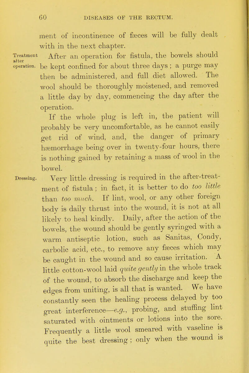 ment of incontinence of faeces will be fully dealt with in the next chapter. Treatment After ail Operation for fistula, the bowels should after operation, be kept Confined for about three days ; a purge may then be administered, and full diet allowed. The wool should be thoroughly moistened, and removed a little day by day, commencing the day after the operation. If the whole plug is left in, the patient will probably be very uncomfortable, as he cannot easily get rid of wind, and, the danger of primary htemorrhage being over in twenty-four hours, there is nothing gained by retaining a mass of wool in the bowel. Dressing. Very little dressing is required in the after-treat- ment of fistula; in fact, it is better to do too little than too much. If lint, wool, or any other foreign body is daily thrust into the wound, it is not at all likely to heal kindly. Daily, after the action of the bowels, the wound should be gently syringed with a warm antiseptic lotion, such as Sanitas, Condy, carbolic acid, etc., to remove any faeces which may be caught in the wound and so cause irritation. A little cotton-wool laid quite gently in the whole track of the wound, to absorb the discharge and keep the edges from uniting, is all that is wanted. We have constantly seen the healing process delayed by too great interference—e.^r., probing, and stuffing hnt saturated with ointments or lotions into the sore. Frequently a little wool smeared with vaseHne is quite the best dressing ; only when the wound is