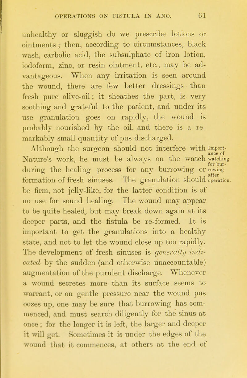 unhealthy or sluggish do we prescribe lotions or ointments ; then, according to circumstances, black wash, carbolic acid, the subsulphate of iron lotion, iodoform, zinc, or resin ointment, etc., may be ad- vantageous. When any irritation is seen around the wound, there are few better dressings than fresh pure olive-oil; it sheathes the part, is very soothing and grateful to the patient, and under its use granulation goes on rapidly, the wound is probably nourished by the oil, and there is a re- markably small quantity of pus discharged. Although the surgeon should not interfere with import-  ^ ance of Nature's work, he must be always on the watch watching for bur- during the healing process for any burrowmg or rowing formation of fresh sinuses. The granulation should operation, be firm, not jelly-like, for the latter condition is of no use for sound healing. The wound may appear to be quite healed, but may break down again at its deeper parts, and the fistula be re-formed. It is important to get the granulations into a healthy state, and not to let the wound close up too rapidly. The development of fresh sinuses is generally indi- cated by the sudden (and otherwise unaccountable) augmentation of the purulent discharge. Whenever a wound secretes more than its surface seems to warrant, or on gentle pressure near the wound pus oozes up, one may be sure that burrowing has com- menced, and must search diligently for the sinus at once; for the longer it is left, the larger and deeper it will get. Sometimes it is under the edges of the wound that it commences, at others at the end of