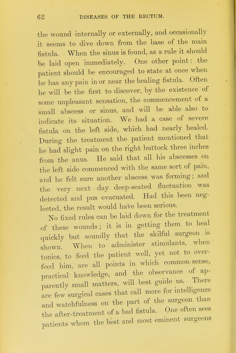 the wound internally or externally, and occasionally it seems to dive down from the base of the mam fistula. When the sinus is found, as a rule it should be laid open immediately. One other point: the patient should be encouraged to state at once when he has any pain in or near the healing fistula. Often he will be the first to discover, by the existence'of some unpleasant sensation, the commencement of a small abscess or sinus, and wiU be able also to indicate its situation. We had a case of severe fistula on the left side, which had nearly healed. During the treatment the patient mentioned that he had shght pain on the right buttock three inches from the anus. He said that all his abscesses on the left side commenced with the same sort of pam, and he felt sure another abscess was forming; and the very next day deep-seated fluctuation was detected and pus evacuated. Had this been neg- lected, the result would have been serious. No fixed rules can be laid down for the treatment of these wounds ; it is in getting them to heal quickly but soundly that the skilful surgeon is shown When to administer stimulants, when tonics, to feed the patient well, yet not to over- feed him, are all points in which common-sense, practical knowledge, and the observance of ap- parently small matters, will best guide us. There are few surgical cases that call more for mtelhgence and watchfulness on the part of the surgeon than the after-treatment of a bad fistula. One often sees patients whom the best and most eminent surgeons