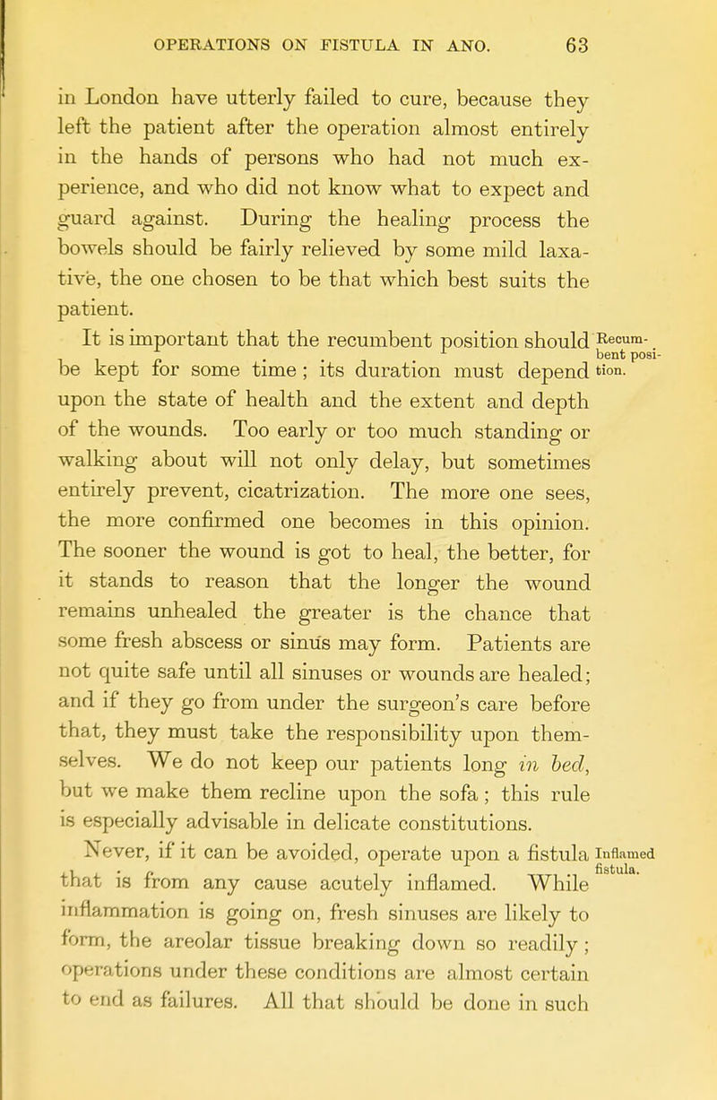 in London have utterly failed to cure, because they left the patient after the operation almost entirely in the hands of persons who had not much ex- perience, and who did not know what to expect and guard against. During the healing process the bowels should be fairly relieved by some mild laxa- tive, the one chosen to be that which best suits the patient. It is important that the recumbent position should ^eoum- . . bent posi- be kept for some time; its duration must depend tion- upon the state of health and the extent and depth of the wounds. Too early or too much standing or walking about will not only delay, but sometimes entirely prevent, cicatrization. The more one sees, the more confirmed one becomes in this opinion. The sooner the wound is got to heal, the better, for it stands to reason that the longer the wound remains unhealed the greater is the chance that some fresh abscess or sinus may form. Patients are not quite safe until all sinuses or wounds are healed; and if they go from under the surgeon's care before that, they must take the responsibility upon them- selves. We do not keep our patients long in bed, but we make them recline upon the sofa; this rule is especially advisable in delicate constitutions. Never, if it can be avoided, operate upon a fistula inflamed that is from any cause acutely inflamed. While inflammation is going on, fresh sinuses are likely to form, the areolar tissue breaking down so readily; operations under these conditions are almost certain to end as failures. All that should be done in such