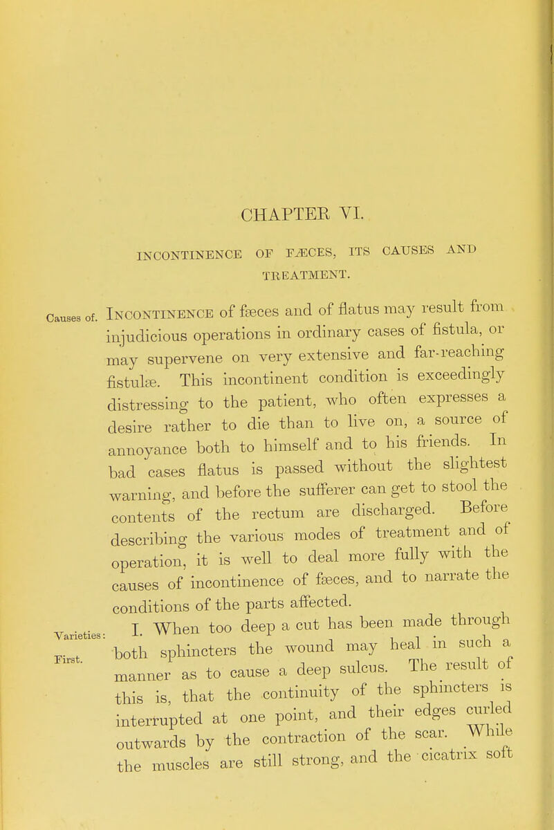 CHAPTEE YI. INCONTINENCE OF E^CES, ITS CAUSES AND TREATMENT. Causes of. INCONTINENCE of feces and of flatus may result from injudicious operations in ordinary cases of fistula,^ or may supervene on very extensive and far-reaching fistulee. This incontinent condition is exceedingly distressing to the patient, who often expresses a desire rather to die than to live on, a source of annoyance both to himself and to his friends. In bad cases flatus is passed without the slightest warning, and before the sufferer can get to stool the contents of the rectum are discharged. Before describing the various modes of treatment and of operation, it is well to deal more fully with the causes of incontinence of faeces, and to narrate the conditions of the parts affected. ^ . f I When too deep a cut has been made through ^oth sphincters the wound may heal in such a manner as to cause a deep sulcus. The result of this is, that the continuity of the sphmcters is interrupted at one point, and their edges curled outwards by the contraction of the scar. While the muscles are still strong, and the cicatrix solt