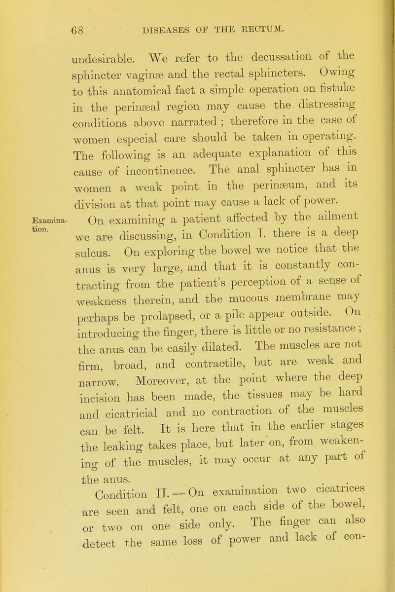 undesirable. We refer to the decussation of the sphincter vaginse and the rectal sphincters. Owmg to this anatomical fact a simple operation on fistulse in the perin^eal region may cause the distressmg conditions above narrated ; therefore in the case of women especial care should be taken in operating. The following is an adequate explanation of this cause of incontinence. The anal sphincter has in women a weak point in the perinseum, and its division at that point may cause a lack of power. Examina- Qu examining a patient affected by the ailment *'°°* we are discussing, in Condition I. there is a deep sulcus. On exploring the bowel we notice that the anus is very large, and that it is constantly con- tracting from the patient's perception of a sense of weakness therein, and the mucous membrane may perhaps be prolapsed, or a pile appear outside. On introducing the finger, there is little or no resistance ; the anus can be easily dilated. The muscles are not firm, broad, and contractile, but are weak and narrow. Moreover, at the point where the deep incision has been made, the tissues may be hard and cicatricial and no contraction of the muscles can be felt. It is here that in the earlier stages the leaking takes place, but later on, from weaken-^ ing of the muscles, it may occur at any part of the anus. Condition II. — On examination two cicatrices are seen and felt, one on each side of the bowel, or two on one side only. The finger can also detect the same loss of power and lack of con-