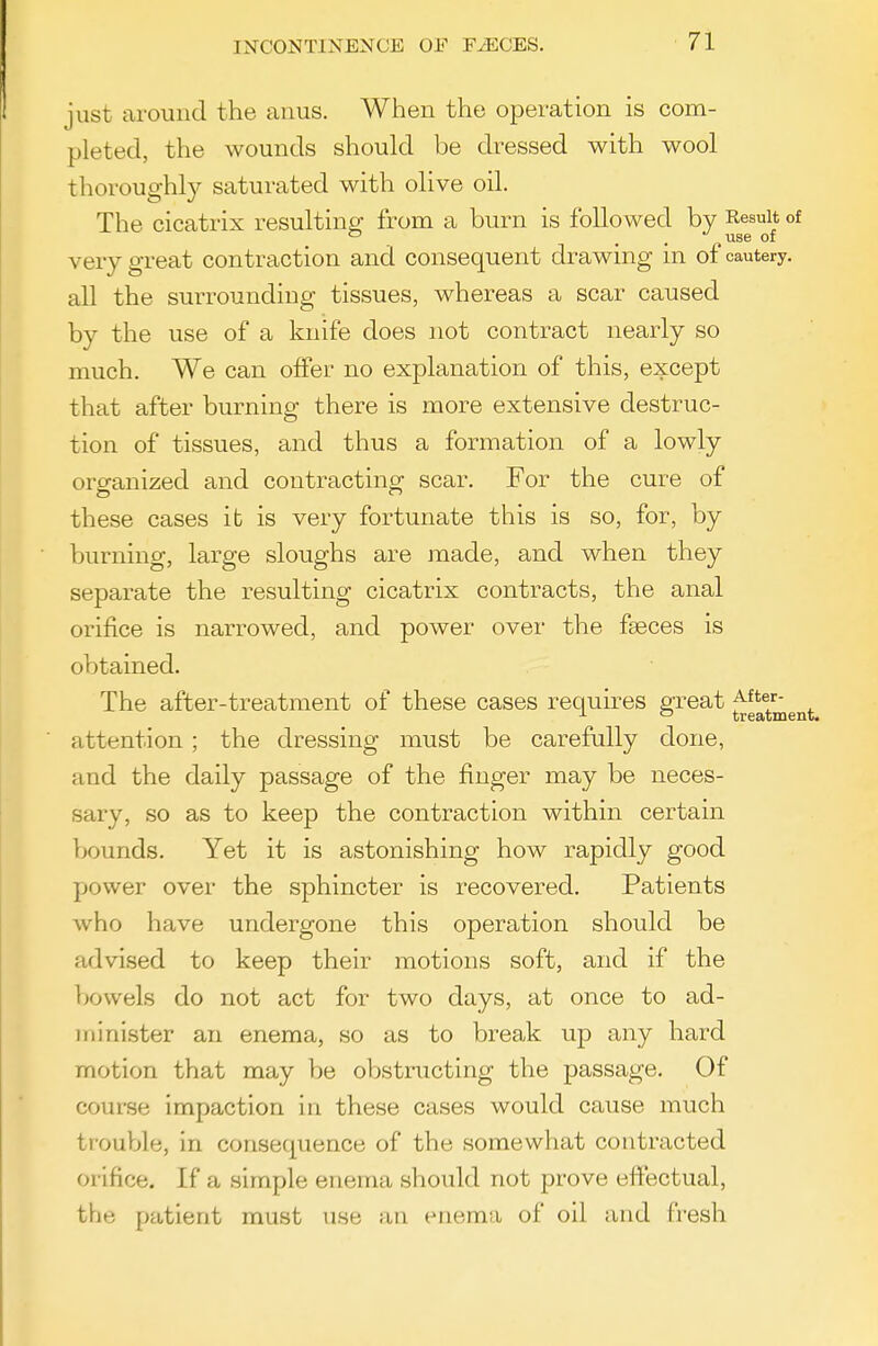 just around the anus. When the operation is com- pleted, the wounds should be dressed with wool thoroughly saturated with olive oil. The cicatrix resulting: from a burn is followed by Result of . . use or very great contraction and consequent drawing in of cautery, all the surrounding tissues, whereas a scar caused by the use of a knife does not contract nearly so much. We can offer no explanation of this, except that after burning there is more extensive destruc- tion of tissues, and thus a formation of a lowly organized and contracting scar. For the cure of these cases it is very fortunate this is so, for, by burning, large sloughs are made, and when they separate the resulting cicatrix contracts, the anal orifice is narrowed, and power over the faeces is obtained. The after-treatment of these cases requires great ^^^^^g^^. ■ attention ; the dressing must be carefully done, and the daily passage of the finger may be neces- sary, so as to keep the contraction within certain bounds. Yet it is astonishing how rapidly good power over the sphincter is recovered. Patients who have undergone this operation should be advised to keep their motions soft, and if the bowels do not act for two days, at once to ad- ininister an enema, so as to break up any hard motion that may be obstructing the passage. Of course impaction in these cases would cause much trouVjle, in consequence of the somewhat contracted orifice. If a simple enema should not prove effectual, the patient must use an enema of oil and fresh