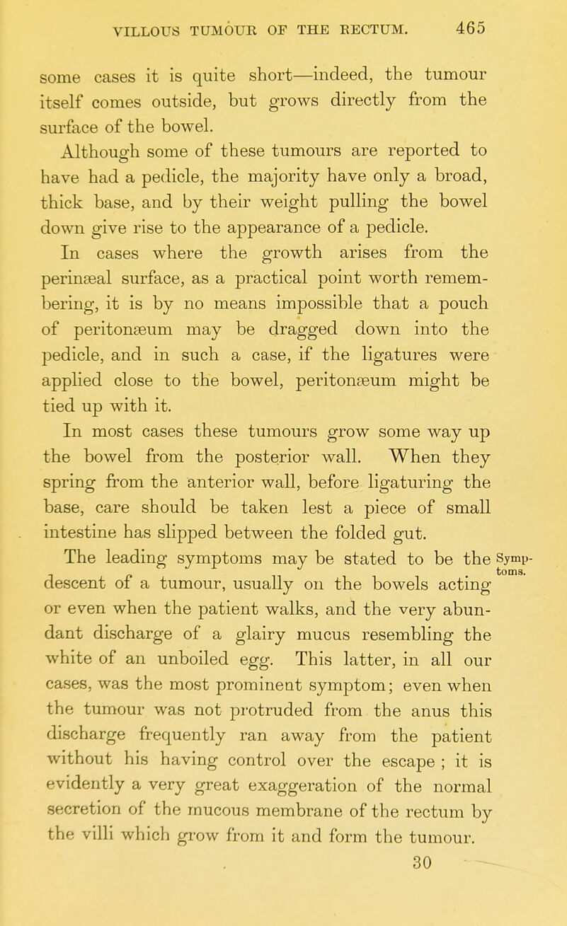 some cases it is quite short—indeed, the tumour itself comes outside, but grows directly from the surface of the bowel. Although some of these tumours are reported to have had a pedicle, the majority have only a broad, thick base, and by their weight pulling the bowel down give rise to the appearance of a pedicle. In cases where the growth arises from the perinseal surface, as a practical point worth remem- bering, it is by no means impossible that a pouch of peritonaeum may be dragged down into the pedicle, and in such a case, if the ligatures were applied close to the bowel, peritonaeum might be tied up with it. In most cases these tumours grow some way up the bowel from the posterior wall. When they spring from the anterior wall, before ligaturing the base, care should be taken lest a piece of small intestine has slipped between the folded gut. The leading symptoms may be stated to be the Symp- descent of a tumour, usually on the bowels acting or even when the patient walks, and the very abun- dant discharge of a glairy mucus resembling the white of an unboiled egg. This latter, in all our cases, was the most prominent symptom; even when the tumour was not protruded from the anus this discharge frequently ran away from the patient without his having control over the escape ; it is evidently a very great exaggeration of the normal secretion of the mucous membrane of the rectum by the villi which grow from it and form the tumour. 30