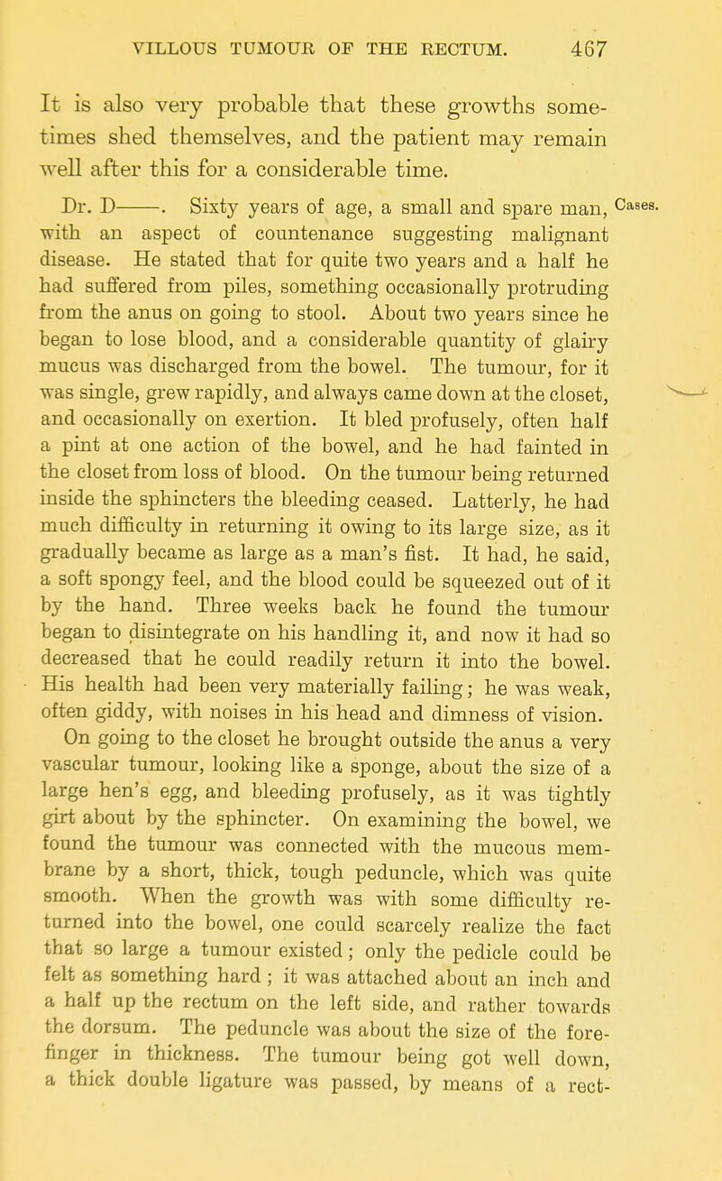 It is also very probable that these growths some- times shed themselves, and the patient may remain well after this for a considerable time. Dr. D . Sixty years of age, a small and spare man, Cases. with an aspect of countenance suggesting malignant disease. He stated that for quite two years and a half he had suffered from piles, something occasionally protruding from the anus on going to stool. About two years since he began to lose blood, and a considerable quantity of glairy mucus was discharged from the bowel. The tumour, for it was single, grew rapidly, and always came down at the closet, and occasionally on exertion. It bled profusely, often half a pint at one action of the bowel, and he had fainted in the closet from loss of blood. On the tumour being returned inside the sphincters the bleeding ceased. Latterly, he had much difficulty in returning it owing to its large size, as it gradually became as large as a man's fist. It had, he said, a soft spongy feel, and the blood could be squeezed out of it by the hand. Three weeks back he found the tumour began to disintegrate on his handling it, and now it had so decreased that he could readily return it into the bowel. His health had been very materially failing; he was weak, often giddy, with noises in his head and dimness of vision. On going to the closet he brought outside the anus a very vascular tumour, looking like a sponge, about the size of a large hen's egg, and bleeding profusely, as it was tightly girt about by the sphincter. On examining the bowel, we found the tumour was connected with the mucous mem- brane by a short, thick, tough peduncle, which was quite smooth. When the growth was with some difficulty re- turned into the bowel, one could scarcely realize the fact that so large a tumour existed; only the pedicle could be felt as something hard; it was attached about an inch and a half up the rectum on the left side, and rather towards the dorsum. The peduncle was about the size of the fore- finger in thickness. The tumour being got well down, a thick double ligature was passed, by means of a rect-