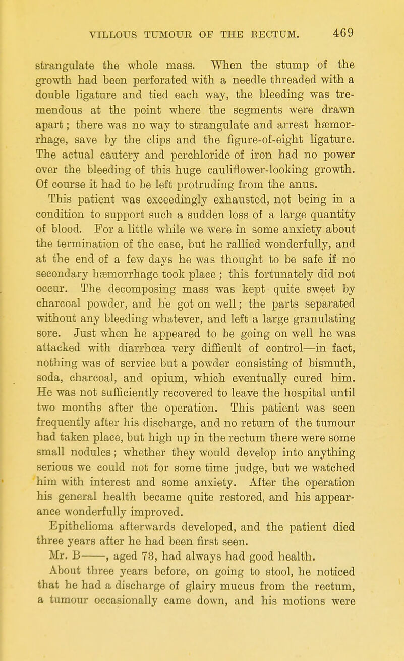 strangulate the whole mass. When the stump of the growth had been perforated with a needle threaded with a double ligature and tied each way, the bleeding was tre- mendous at the point where the segments were drawn apart; there was no way to strangulate and arrest haemor- rhage, save by the clips and the figure-of-eight ligature. The actual cautery and perchloride of iron had no power over the bleeding of this huge cauliflower-looking growth. Of course it had to be left protruding from the anus. This patient was exceedingly exhausted, not being in a condition to support such a sudden loss of a large quantity of blood. For a little while we were in some anxiety about the termination of the case, but he rallied wonderfully, and at the end of a few days he was thought to be safe if no secondary haemorrhage took place ; this fortunately did not occur. The decomposing mass was kept quite sweet by charcoal powder, and he got on well; the parts separated without any bleeding whatever, and left a large granulating sore. Just when he appeared to be going on well he was attacked with diarrhoea very difficult of control—in fact, nothing was of service but a powder consisting of bismuth, soda, charcoal, and opium, which eventually cured him. He was not sufficiently recovered to leave the hospital until two months after the operation. This patient was seen frequently after his discharge, and no return of the tumour had taken place, but high up in the rectum there were some small nodules; whether they would develop into anything serious we could not for some time judge, but we watched him with interest and some anxiety. After the operation his general health became quite restored, and his appear- ance wonderfully improved. Epithelioma afterwards developed, and the patient died three years after he had been first seen. Mr. B , aged 73, had always had good health. About three years before, on going to stool, he noticed that he had a discharge of glairy mucus from the rectum, a tumour occasionally came down, and his motions were