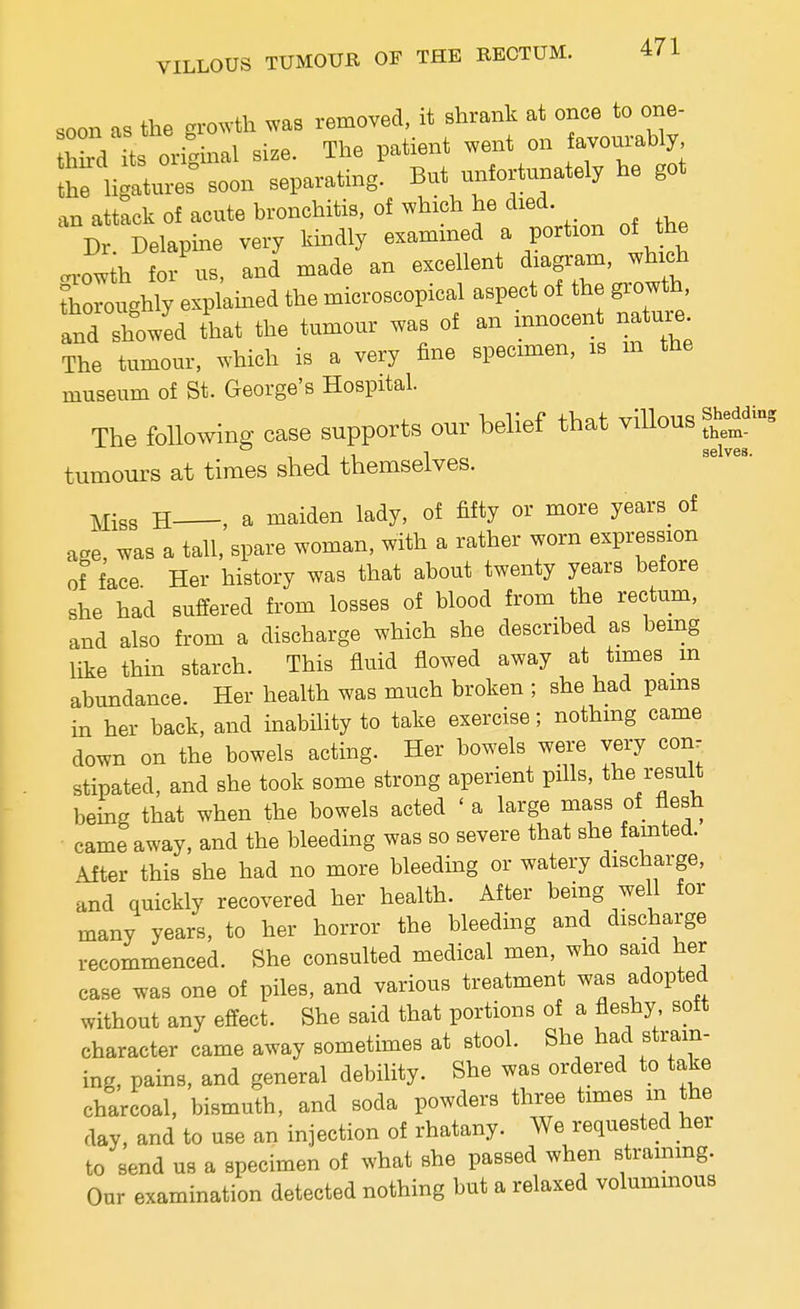 soon as the giwth ^vas removed, it shrank at once to one- S L orfgmal size. The patient went on avou-bly Jtures' soon separating. But unfortunately he got an attack of acute bronchitis, of which he died Dr Delapme very kindly examined a portion of the .vowih for us, and made an excellent diagram, which thoroughly explamed the microscopical aspect of the growth and showed tlat the tumour was of an mnocen nature The tumour, which is a very fine specimen, is m the museum of St. George's Hospital. The follow- case supports our belief that viUous »g - selves tumours at times shed themselves. Miss H , a maiden lady, of fifty or more years_ of age, was a tall, spare woman, with a rather worn expression of face Her history was that about twenty years before she had suffered from losses of blood from the rectum, and also from a discharge which she described as bemg like thin starch. This fluid flowed away at times _m abundance. Her health was much broken ; she had pams m her back, and inability to take exercise; nothmg came down on the bowels acting. Her bowels were very com stipated, and she took some strong aperient pills, the result bemg that when the bowels acted ' a large mass of flesh came away, and the bleeding was so severe that she fainted. After this she had no more bleeding or watery discharge, and quickly recovered her health. After being well for many years, to her horror the bleeding and discharge recommenced. She consulted medical men, who said her case was one of piles, and various treatment was adopted without any effect. She said that portions of a fleshy soft character came away sometimes at stool. She had strain- ing, pains, and general debility. She was ordered to take charcoal, bismuth, and soda powders three times m the day, and to use an injection of rhatany. We requested her to send us a specimen of what she passed when strammg. Our examination detected nothing but a relaxed volummous