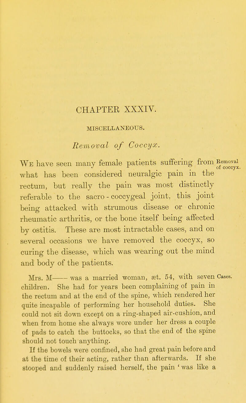 CHAPTER XXXIV. MISCELLANEOUS. Removal of Coccyx. We have seen many female patients suffering from ^^emovai what has been considered neuralgic pain in the rectum, but really the pain was most distinctly referable to the sacro - coccygeal joint, this joint being attacked with strumous disease or chronic rheumatic arthritis, or the bone itself being affected by ostitis. These are most intractable cases, and on several occasions we have removed the coccyx, so curing the disease, which was wearing out the mind and body of the patients. Mrs. M was a married woman, set. 54, with seven Cases. children. She had for years been complaining of pain in the rectum and at the end of the spine, which rendered her quite incapable of performing her household duties. She could not sit down except on a ring-shaped air-cushion, and when from home she always wore under her dress a couple of pads to catch the buttocks, so that the end of the spine should not touch anything. If the bowels were confined, she had great pain before and at the time of their acting, rather than afterwards. If she stooped and suddenly raised herself, the pain ' was like a