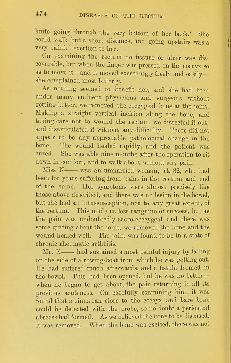 knife going through the very bottom of her back.' She could walk but a short distance, and going upstairs was a very painful exertion to her. On examining the rectum no fissure or ulcer was dis- coverable, but when the finger was pressed on the coccyx so as to move it—and it moved exceedingly freely and easily— she complained most bitterly. As nothing seemed to benefit her, and she had been under many eminent physicians and surgeons without getting better, we removed the coccygeal bone at the joint. Making a straight vertical incision along the bone, and taking care not to wound the rectum, we dissected it out, and disarticulated it without any difficulty. There did not appear to be any appreciable pathological change in the bone. The wound healed rapidly, and the patient was cured. She was able nine months after the operation to sit down in comfort, and to walk about without any pain. Miss N was an unmarried woman, set. 32, who had been for years suffering from pains in the rectum and end of the spine. Her symptoms were almost precisely like those above described, and there was no lesion in the bowel, but she had an intussusception, not to any great extent, of the rectum. This made us less sanguine of success, but as the pain was undoubtedly sacro-coccygeal, and there was some grating about the joint, we removed the bone and the wound healed well. The joint was found to be in a state of chronic rheumatic arthritis. Mr. K had sustained a most painful injury by falling on the side of a rowing-boat from which he was getting out. He had suffered much afterwards, and a fistula formed in the bowel. This had been opened, but he was no better— when he began to get about, the pain returning in all its previous acuteness. On carefully examining him, it was found that a sinus ran close to the coccyx, and bare bone could be detected with the probe, so no doubt a periosteal abscess had formed. As we believed the bone to be diseased, it was removed. When the bone was excised, there was not