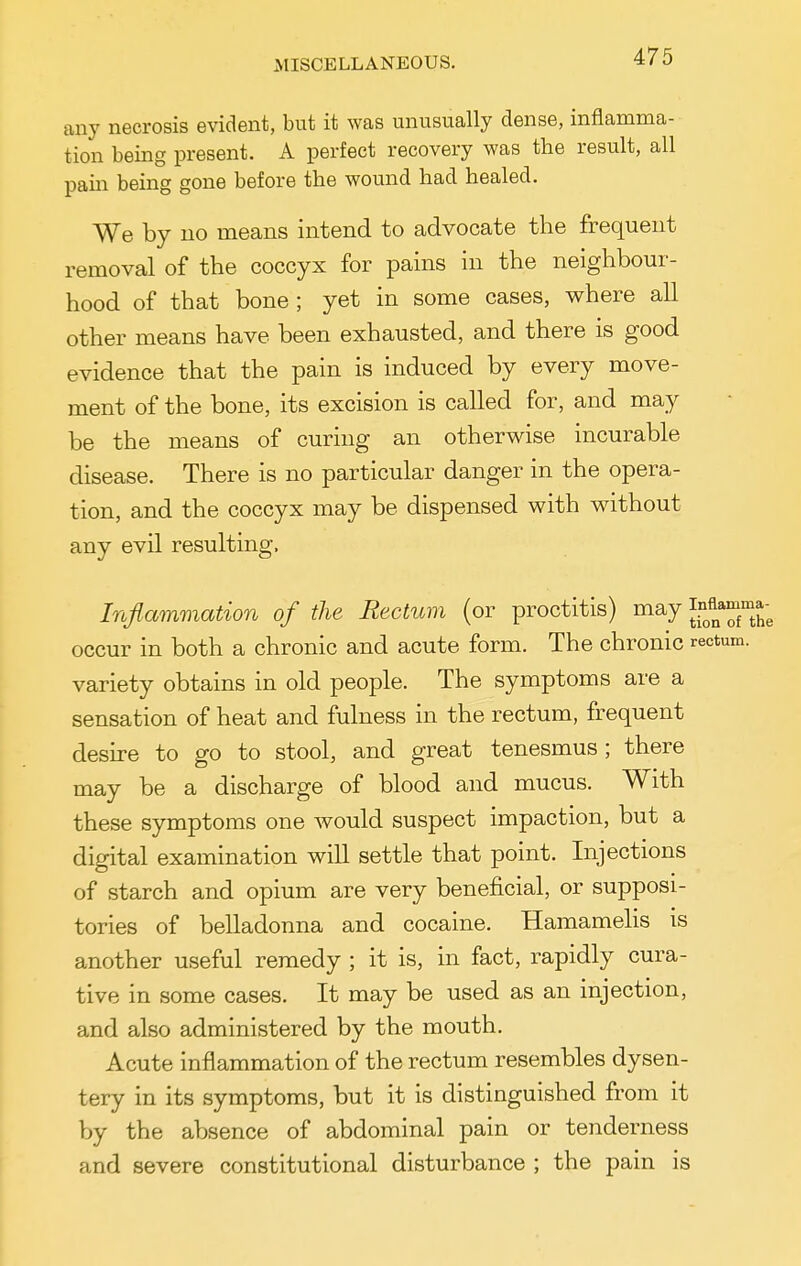 MISCELLANEOUS. any necrosis evident, but it was unusually dense, inflamma- tion being present. A perfect recovery was the result, all pain being gone before the wound had healed. We by no means intend to advocate the frequent removal of the coccyx for pains in the neighbour- hood of that bone ; yet in some cases, where all other means have been exhausted, and there is good evidence that the pain is induced by every move- ment of the bone, its excision is called for, and may be the means of curing an otherwise incurable disease. There is no particular danger in the opera- tion, and the coccyx may be dispensed with without any evil resulting. Inflammation of the Rectum (or proctitis) may l^^^^^^ occur in both a chronic and acute form. The chronic rectum, variety obtains in old people. The symptoms are a sensation of heat and fulness in the rectum, frequent desire to go to stool, and great tenesmus ; there may be a discharge of blood and mucus. With these symptoms one would suspect impaction, but a digital examination will settle that point. Injections of starch and opium are very beneficial, or supposi- tories of belladonna and cocaine. Hamamelis is another useful remedy ; it is, in fact, rapidly cura- tive in some cases. It may be used as an injection, and also administered by the mouth. Acute inflammation of the rectum resembles dysen- tery in its symptoms, but it is distinguished from it by the absence of abdominal pain or tenderness and severe constitutional disturbance ; the pain is