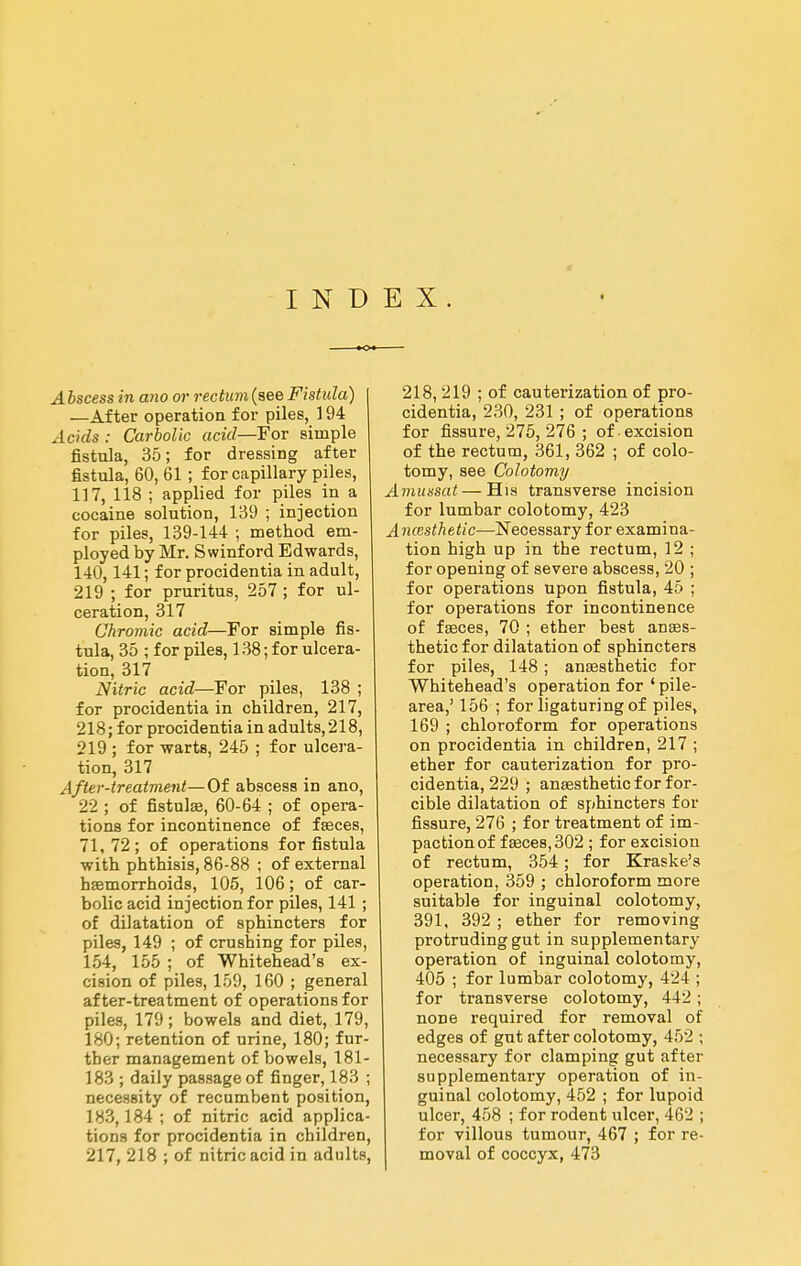 e INDEX. A hscess in ano ai- rectum (see Fistula) —After operation for piles, 194 Acids : Carbolic acid—For simple fistula, 35; for dressing after fistula, 60, 61 ; for capillary piles, 117, 118 ; applied for piles in a cocaine solution, 139 ; injection for piles, 139-144 ; method em- ployed by Mr. Swinford Edwards, 140,141; for procidentia in adult, 219 ; for pruritus, 257 ; for ul- ceration, 317 Chromic acid—For simple fis- tula, 35 ; for piles, 138; for ulcera- tion, 317 Nitric acid—For piles, 138 ; for procidentia in children, 217, 218; for procidentia in adults,218, 219 ; for warts, 245 ; for ulcera- tion, 317 After-treatment— Of abscess in ano, 22 ; of fistulas, 60-64 ; of opera- tions for incontinence of fseces, 71,72; of operations for fistula with phthisis, 86-88 ; of external hsemorrhoids, 105, 106; of car- bolic acid injection for piles, 141 ; of dilatation of sphincters for piles, 149 ; of crushing for piles, 154, 155 ; of Whitehead's ex- cision of piles, 159, 160 ; general after-treatment of operations for piles, 179; bowels and diet, 179, 180; retention of urine, 180; fur- ther management of bowels, 181- 183 ; daily passage of finger, 183 ; necessity of recumbent position, 183,184 ; of nitric acid applica- tions for procidentia in children, 217, 218 ; of nitric acid in adults, 218, 219 ; of cauterization of pro- cidentia, 230, 231 ; of operations for fissure, 275, 276 ; of excision of the rectum, 361, 362 ; of colo- tomy, see Colotomy A7niissat—His transverse incision for lumbar colotomy, 423 AncBsthetic—Necessary for examina- tion high up in the rectum, 12 ; for opening of severe abscess, 20 ; for operations upon fistula, 45 ; for operations for incontinence of faeces, 70 ; ether best anaes- thetic for dilatation of sphincters for piles, 148 ; anaesthetic for Whitehead's operation for ' pile- area,' 156 ; for ligaturing of piles, 169 ; chloroform for operations on procidentia in children, 217 ; ether for cauterization for pro- cidentia, 229 ; anaesthetic for for- cible dilatation of sphincters for fissure, 276 ; for treatment of im- paction of faeces, 302 ; for excision of rectum, 354; for Kraske's operation, 359 ; chloroform more suitable for inguinal colotomy, 391, 392 ; ether for removing protruding gut in supplementary operation of inguinal colotomy, 405 ; for lumbar colotomy, 424 ; for transverse colotomy, 442 ; none required for removal of edges of gut after colotomy, 452 ; necessary for clamping gut after supplementary operation of in- guinal colotomy, 452 ; for lupoid ulcer, 458 ; for rodent ulcer, 462 ; for villous tumour, 467 ; for re- moval of coccyx, 473