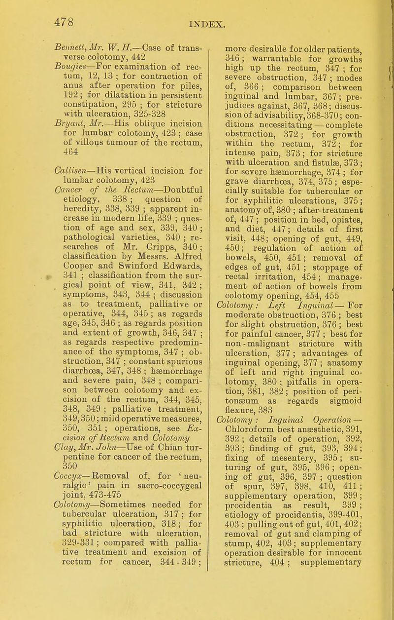 Bennett, Mr. W. if.— Case of trans- verse colotomy, 442 Bougies—For examination of rec- tum, 12, 13 ; for contraction of anus after operation for piles, 192 ; for dilatation in persistent constipation, 295 ; for stricture with ulceration, 325-328 Bryant, Mr.—His oblique incision for lumbar colotomy, 423 ; case of villous tumour of the rectum, 464 CalUsen—His vertical incision for lumbar colotomy, 423 Cancer of the Rectum—Doubtful etiology, 338 ; question of heredity, 338, 339 ; apparent in- crease in modern life, 339 ; ques- tion of age and sex, 339, 34U ; pathological varieties, 340 ; re- searches of Mr. Cripps, 340; classification by Messrs. Alfred Cooper and Swinford Edwards, 341 ; classification from the sur- gical point of view, 341, 342 ; symptoms, 343, 344 ; discussion as to treatment, palliative or operative, 344, 345 ; as regards age, 345, 346 ; as regards position and extent of growth, 346, 347 ; as regards respective predomin- ance of the symptoms, 347 ; ob- struction, 347 ; constant spurious diarrhoea, 347, 348 ; haemorrhage and severe pain, 348 ; compari- son between colotomy and ex- cision of the rectum, 344, 345, 348, 349 ; palliative treatment, 349,350; mild operative measures, 350, 351 ; operations, see Ex- cisio7i of Rectum and Colotomy Clay, Mr. John—Use of Chian tur- pentine for cancer of the rectum, 350 Coccya;—Removal of, for ' neu- ralgic ' pain in sacro-coccygeal joint, 473-475 Colotomy—Sometimes needed for tubercular ulceration, 317 ; for syphilitic ulceration, 318; for bad stricture with ulceration, 329-331; compared with pallia- tive treatment and excision of rectum for cancer, 344 - 349 ; more desirable for older patients, 346; warrantable for growths high up the rectum, 347 ; for severe obstruction, 347 ; modes of, 366 ; comparison between inguinal and lumbar, 367; pre- judices against, 367, 368; discus- sion of ad visabilicy, 368-370; con- ditions necessitating — complete obstruction, 372; for growth within the rectum, 372; for intense pain, 373; for stricture with ulceration and fistulee, 373; for severe haemorrhage, 374 ; for grave diarrhoea, 374, 375; espe- cially suitable for tubercular or for syphilitic ulcerations, 375; anatomy of, 380 ; after-treatment of, 447 ; position in bed, opiates, and diet, 447; details of first visit, 448; opening of gut, 449, 450; regulation of action of bowels, 450, 451; removal of edges of gut, 451 ; stoppage of rectal irritation, 454; manage- ment of action of bowels from colotomy opening, 454, 455 Colotomy: Left Inguinal—For moderate obstruction, 376 ; best for slight obstruction, 376 ; best for painful cancer, 377 ; best for non - malignant stricture with ulceration, 377; advantages of inguinal opening, 377 ; anatomy of left and right inguinal co- lotomy, 380 ; pitfalls in opera- tion, 381, 382 ; position of peri- tonaaum as regards sigmoid flexure, 383 Colotomy: Inguinal Operation — Chloroform best anaesthetic, 391, 392 ; details of operation, 392, 393 ; finding of gut, 393, 394; fixing of mesentery, 395; su- turing of gut, 395, 396; open- ing of gut, 396, 397 ; question of spur, 397, 398, 410, 411 ; supplementary operation, 399; procidentia as result, 399 ; etiology of procidentia, 399-401, 403 ; pulling out of gut, 401, 402; removal of gut and clamping of stump, 402, 403; supplementary operation desirable for innocent stricture, 404 ; supplementary