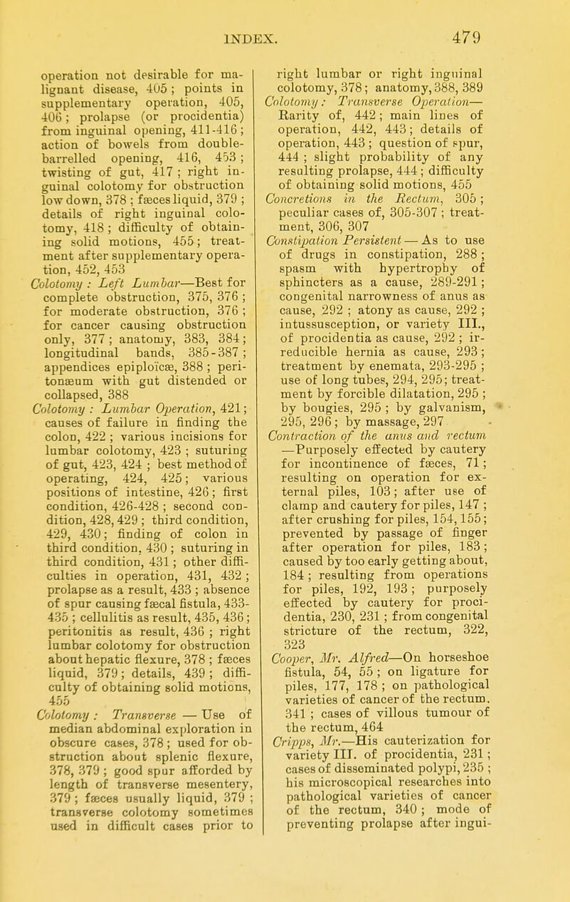 operation not desirable for ma- lignant disease, 4U5; points in supplementary operation, 405, 40G; prolapse (or procidentia) from inguinal opening, 411-416 ; action of bowels from double- barrelled opening, 416, 453 ; twisting of gut, 417 ; right in- guinal colotomy for obstruction low down, 378 ; faeces liquid, 379 ; details of right inguinal colo- tomy, 418 ; difficulty of obtain- ing solid motions, 455; treat- ment after supplementary opera- tion, 452, 453 Colotomy : Left Lumbar—Best for complete obstruction, 375, 376 ; for moderate obstruction, 376 ; for cancer causing obstruction only, 377 ; anatomy, 383, 384; longitudinal bands, 385-387; appendices epiploicae, 388 ; peri- tonaeum with gut distended or collapsed, 388 Colotomy : Lumbar Operation, 421; causes of failure in finding the colon, 422 ; various incisions for lumbar colotomy, 423 ; suturing of gut, 423, 424 ; best method of operating, 424, 425; various positions of intestine, 426 ; first condition, 426-428 ; second con- dition, 428,429 ; third condition, 429, 430; finding of colon in third condition, 430 ; suturing in third condition, 431; other diffi- culties in operation, 431, 432; prolapse as a result, 433 ; absence of spur causing faecal fistula, 433- 435 ; cellulitis as result, 435, 436; peritonitis as result, 436 ; right lumbar colotomy for obstruction about hepatic flexure, 378 ; faeces liquid, 379; details, 439; diffi- culty of obtaining solid motions, 455 Colotomy : Transverse — Use of median abdominal exploration in obscure cases, 378 ; used for ob- struction about splenic flexure, 378, 379 ; good spur afEorded by length of transverse mesentery, 379 ; fseces usually liquid, 379 ; transverse colotomy sometimes used in difficult cases prior to right lumbar or right inguinal colotomy, 378; anatomy, 388, 389 Colotomy : Transverse Operation— Rarity of, 442; main lines of operation, 442, 443; details of operation, 443 ; question of spur, 444 ; slight probability of any resulting prolapse, 444; difficulty of obtaining solid motions, 455 Concretions in the Rectum, 305; peculiar cases of, 305-307 ; treat- ment, 306, 307 Constijjation Persistent — As to use of drugs in constipation, 288; spasm with hypertrophy of sphincters as a cause, 289-291; congenital narrowness of anus as cause, 292 ; atony as cause, 292 ; intussusception, or variety III., of procidentia as cause, 292 ; ir- reducible hernia as cause, 293; treatment by enemata, 293-295 ; use of long tubes, 294, 295; treat- ment by forcible dilatation, 295 ; by bougies, 295 ; by galvanism, ■ 295, 296; by massage, 297 Contraction of the anus and rectum —Purposely effected by cautery for incontinence of faeces, 71; resulting on operation for ex- ternal piles, 103; after use of clamp and cautery for piles, 147 ; after crushing for piles, 154,155; prevented by passage of finger after operation for piles, 183; caused by too early getting about, 184; resulting from operations for piles, 192, 193; purposely effected by cautery for proci- dentia, 230, 231 ; from congenital stricture of the rectum, 322, 323 Cooper, Mr. Alfred—On horseshoe fistula, 54, 55 ; on ligature for piles, 177, 178 ; on pathological varieties of cancer of the rectum. 341 ; cases of villous tumour of the rectum, 464 Cripps, Mr.—His cauterization for variety III. of procidentia, 231; cases of disseminated polypi, 235 ; his mici-oscopical researches into pathological varieties of cancer of the rectum, 340; mode of preventing prolapse after ingui-