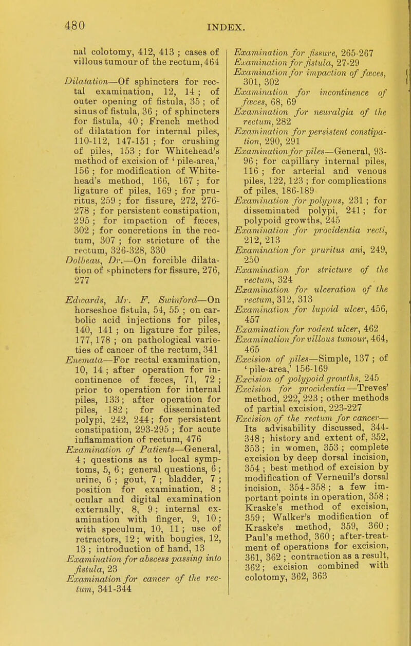 nal colotomy, 412, 413 ; cases of villous tumour of the rectum, 464 Dilatation—Of sphincters for rec- tal examination, 12, 14 ; of outer opening of fistula, 35 ; of sinus of fistula, 36 ; of sphincters for fistula, 40; French method of dilatation for internal piles, 110-112, 147-151 ; for crushing of pile.s, 153 ; for Whitehead's method of excision of ' pile-area,' 156 ; for modification of White- head's method, 166, 167 ; for ligature of piles, 169 ; for pru- ritus, 259 ; for fissure, 272, 276- 278 ; for persistent constipation, 295; for impaction of faeces, 302 ; for concretions in the rec- tum, 307 ; for stricture of the rectum, 326-328, 330 Dolbeau, Dr.—On forcible dilata- tion of sphincters for fissure, 276, 277 Edwards, Mr. F. Sioinford—On horseshoe fistula, 54, 55 ; on car- bolic acid injections for piles, 140, 141 ; on ligature for piles, 177, 178 ; on pathological varie- ties of cancer of the rectum, 341 Enemata—For rectal examination, 10, 14 ; after operation for in- continence of faeces, 71, 72 ; prior to operation for internal piles, 133; after operation for piles, 182 ; for disseminated polypi, 242, 244; for persistent constipation, 293-295 ; for acute inflammation of rectum, 476 Examination of Patients—General, 4; questions as to local symp- toms, 5, 6; general questions, 6 ; urine, 6 ; gout, 7 ; bladder, 7 ; position for examination, 8; ocular and digital examination externally, 8, 9; internal ex- amination with finger, 9, 10; with speculum, 10, 11 ; use of retractors, 12; with bougies, 12, 13 ; introduction of hand, 13 Examination for abscess passing into fistula, 23 Examination for cancer of the rec- tum, 341-344 Examination for fissure, 265-267 Examination for fistula, 27-29 Examination for impaction of fasces, 301, 302 Examination for incontinence of foices, 68, 69 Examination for neuralgia of the rectum, 282 Examination for persistent constipa- tion, 290, 291 Examination for piles—General, 93- 96; for capillary internal piles, 116 ; for arterial and venous piles, 122,123 ; for complications of piles, 186-189 Examination for polypus, 231 ; for disseminated polypi, 241; for polypoid growths, 245 Examination for procidentia recti, 212, 213 Examination for pruritus ani, 249, 250 Examination for stricture of the rectum, 324 Examination for ulceration of the rectum, 312, 313 Examination for lupoid ulcer, 456, 457 Examination for rodent ulcei; 462 Examination for villous tumour, AHi, 465 Excision of piles—Simple, 137 ; of ' pile-area,' 156-169 Excision of polypoid growths, 245 Excision for procidentia—Treves' method, 222, 223 ; other methods of partial excision, 223-227 Excision of the rectum for cancer— Its advisability discussed, 344- 348 ; history and extent of, 352, 353; in women, 353 ; complete excision by deep dorsal incision, 354 ; best method of excision by modification of Verneuil's dorsal incision, 354-358; a few im- portant points in operation, 358 ; Kraske's method of excision, 359; Walker's modification of Kraske's method, 359, 360; Paul's method, 360 ; after-treat- ment of operations for excision, 361, 362 ; contraction as a result, 362; excision combined with colotomy, 362, 363