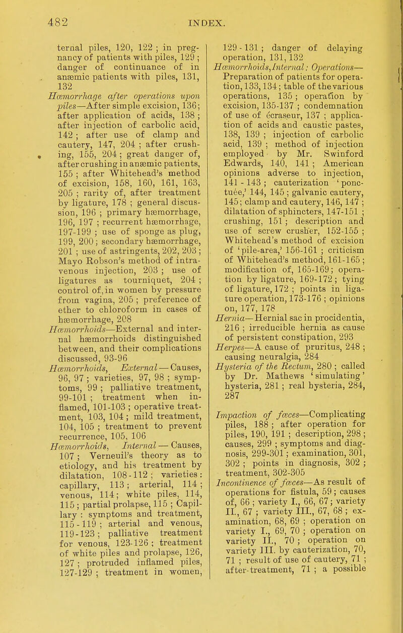 ternal piles, 120, 122 ; in preg- nancy of patients with piles, 129 ; danger of continuance of in anasmic patients with piles, 131, 132 Hcemorrhage after operations upon piles—After simple excision, 136; after application of acids, 138 ; after injection of carbolic acid, 142 ; after use of clamp and cautery, 147, 204 ; after crush- ing, 155, 204; great danger of, after crushing in anaemic patients, 155 ; after Whitehead's method of excision, 158, 160, 161, 163, 205 ; rarity of, after treatment by ligature, 178 ; general discus- sion, 196 ; primary hasraorrhage, 196, 197 ; recurrent haBmoirhage, 197-199 ; use of sponge as plug, 199, 200; secondary haemorrhage, 201 ; use of astringents, 202, 203 ; Mayo Kobson's method of intra- venous injection, 203 ; use of ligatures as tourniquet, 204 ; control of, in women by pressure from vagina, 205 ; preference of ether to chloroform in cases of haemorrhage, 208 Hcemorrhoids—External and inter- nal haemorrhoids distinguished between, and their complications discussed, 93-96 Hcemorrhoids, External — Causes, 96, 97 ; varieties, 97, 98 ; symp- toms, 99 ; palliative treatment, 99-101 ; treatment when in- flamed, 101-103 ; operative treat- ment, 103, 104 ; mild treatment, 104, 105 ; treatment to prevent recurrence, 105, 106 Hfemorrhoids, Internal — Causes, 107; Verneuil's theory as to etiology, and his treatment by dilatation, 108-112; varieties: capillary, 113; arterial, 114; venous, 114; white piles, 114, 115 ; partial prolapse, 115 ; Capil- lary : symptoms and treatment, 115-119; arterial and venous, 119-123; palliative treatment for venous, 123-126; treatment of white piles and prolapse, 126, 127 ; protruded inflamed piles, 127-129 ; treatment in women. 129 -131 ; danger of delaying operation, 131,132 Hcemorrhoids^Internal: Operations— Preparation of patients for opera- tion, 133,134; table of the various operations, 135; operation by excision, 135-137 ; condemnation of use of ecras.eur, 137 ; applica- tion of acids and caustic pastes, 138, 139 ; injection of carbolic acid, 139 ; method of injection employed by Mr. Swinford Edwards, 140, 141 ; American opinions adverse to injection, 141 -143 ; cauterization ' ponc- tuee,' 144, 145 ; galvanic cautery, 145; clamp and cautery, 146, 147 ; dilatation of sphincters, 147-151 ; crushing, 151 ; description and use of screw crusher, 152-155 ; Whitehead's method of excision of 'pile-area,' 156-161 ; criticism of Whitehead's method, 161-165 ; modification of, 165-169; opera- tion by ligature, 169-172 ; tying of ligature, 172 ; points in liga- ture operation, 173-176; opinions on, 177, 178 Hernia—Hernial sac in procidentia, 216 ; irreducible hernia as cause of persistent constipation, 293 Herpes—A cause of pruritus, 248 ; causing neuralgia, 284 Hysteria of the Rectum, 280 ; called by Dr. Mathews ' simulating' hysteria, 281; real hysteria, 284, 287 Impaction of faces—Complicating piles, 188 ; after operation for piles, 190, 191 ; description, 298 ; causes, 299 ; symptoms and diag- nosis, 299-301; examination, 301, 302 ; points in diagnosis, 302 ; treatment, 302-305 Incontinence of faces—As result of operations for fistula, 59; causes of, 66 ; variety I., 66, 67; variety II., 67 ; variety III., 67, 68 ; ex- amination, 68, 69 ; operation on variety I., 69, 70 ; operation on variety II., 70; operation on variety III. by cauterization, 70, 71 ; result of use of cautery, 71 ; after-treatment, 71 ; a possible