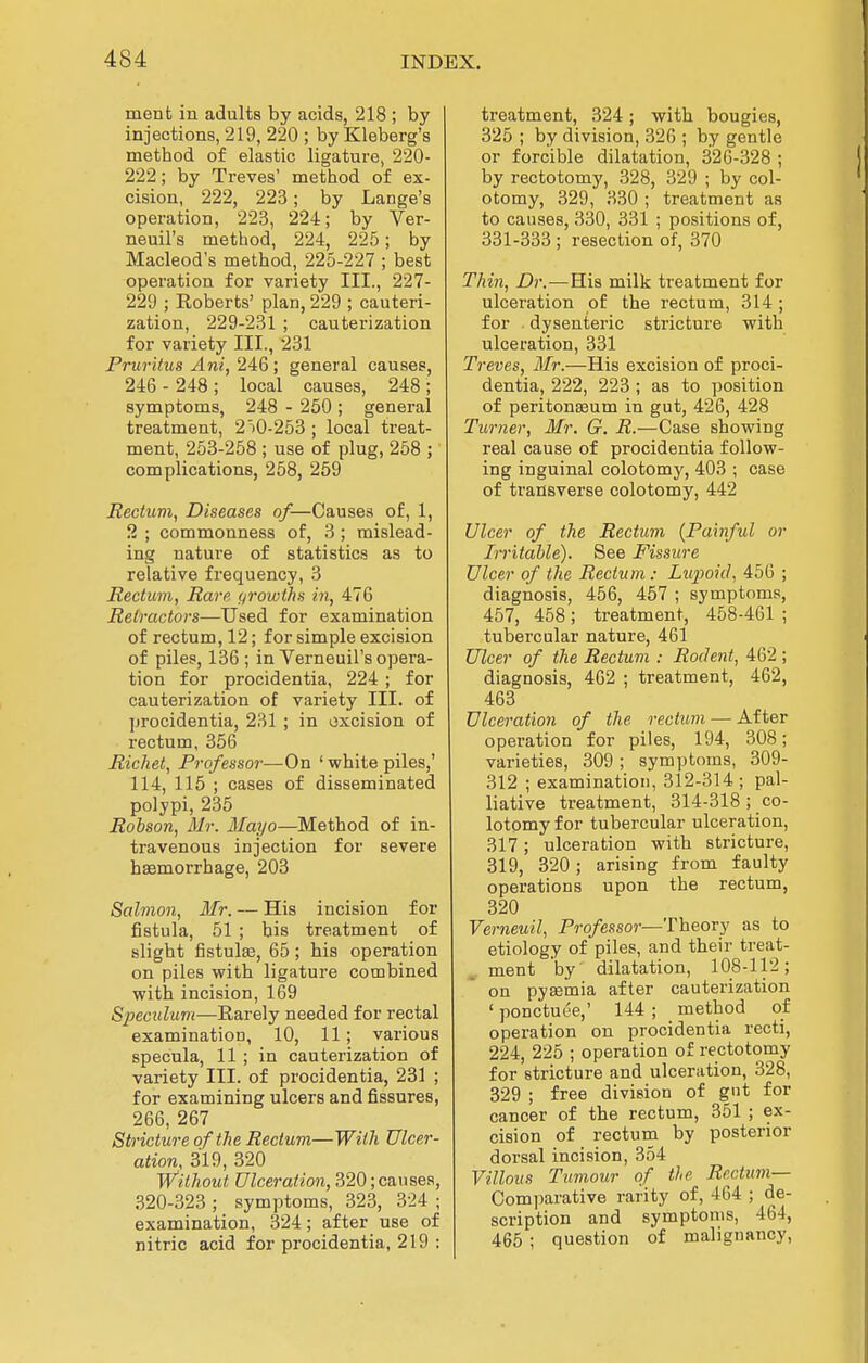 ment in adults by acids, 218 ; by injections, 219, 220 ; by Kleberg's method of elastic ligature, 220- 222; by Treves' method of ex- cision, 222, 223; by Lange's operation, 223, 224; by Ver- neuil's method, 224, 225; by Macleod's method, 225-227 ; best operation for variety III., 227- 229 ; Roberts' plan, 229 ; cauteri- zation, 229-231 ; cauterization for variety III., 231 Pruritus Ani, 24:Q; general causes, 246 - 248 ; local causes, 248 ; symptoms, 248 - 250 ; general treatment, 2iO-253 ; local treat- ment, 253-258 ; use of plug, 258 ; complications, 258, 259 Rectuvi, Diseases of—Causes of, 1, 2 ; commonness of, 3; mislead- ing nature of statistics as to relative frequency, 3 Rectum, Rare (/rowihs in, 476 Retractors—Used for examination of rectum, 12; for simple excision of piles, 136; in Verneuil's opera- tion for procidentia, 224 ; for cauterization of variety III. of jjrocidentia, 231 ; in excision of rectum, 356 RicJiet, Professor—On ' white piles,' 114, 115 ; cases of disseminated polypi, 235 Robson, Mr. Mayo—Method of in- travenous injection for severe hasmorrhage, 203 Salmon, Mr. — His incision for fistula, 51 ; bis treatment of slight fistula3, 65; his operation on piles with ligature combined with incision, 169 SiKculum—Rarely needed for rectal examination, 10, 11; various specula, 11 ; in cauterization of variety III. of procidentia, 231 ; for examining ulcers and fissures, 266, 267 Stricture of the Rectum—With Ulcer- ation, 319, 320 Without Ulceration, 320; causes, 320-323 ; symptoms, 323, 324 ; examination, 324; after use of nitric acid for procidentia, 219 : treatment, 324; with bougies, 325 ; by division, 326 ; by gentle or forcible dilatation, 326-328 ; by rectotomy, 328, 329 ; by col- otomy, 329, 330 ; treatment as to causes, 330, 331 ; positions of, 331-333 ; resection of, 370 Thin, Dr.—His milk treatment for ulceration of the rectum, 314 ; for dysenteric stricture with ulceration, 331 Treves, Mr.—His excision of proci- dentia, 222, 223 ; as to position of peritoneum in gut, 426, 428 Turner, Mr. G. i?.—Case showing real cause of procidentia follow- ing inguinal colotomy, 403 ; case of transverse colotomy, 442 Ulcer of the Rectum (Painful or Irritable). See Fissure Ulcer of the Rectum: Lupoid, 456 ; diagnosis, 456, 467 ; symptoms, 457, 458; treatment, 458-461 ; tubercular nature, 461 Ulcer of the Rectum : Rodent, 462 ; diagnosis, 462 ; treatment, 462, 463 Ulceration of the rectum — After operation for piles, 194, 308; vai-ieties, 309; symptoms, 309- 312 ; examination, 312-314 ; pal- liative treatment, 314-318 ; co- lotomy for tubercular ulceration, 317; ulceration with stricture, 319, 320; arising from faulty operations upon the rectum, 320 Verneuil, Professor—Theory as to etiology of piles, and their treat- ment by dilatation, 108-112; on pyffimia after cauterization ' ponctuee,' 144 ; method of operation on procidentia recti, 224, 225 ; operation of rectotomy for stricture and ulceration, 328, 329 ; free division of gut for cancer of the rectum, 351 ; ex- cision of rectum by posterior dorsal incision, 354 Villous Tumour of the Rectum— Comparative rarity of, 464 ; de- scription and symptoms, 464, 465 ; question of malignancy,