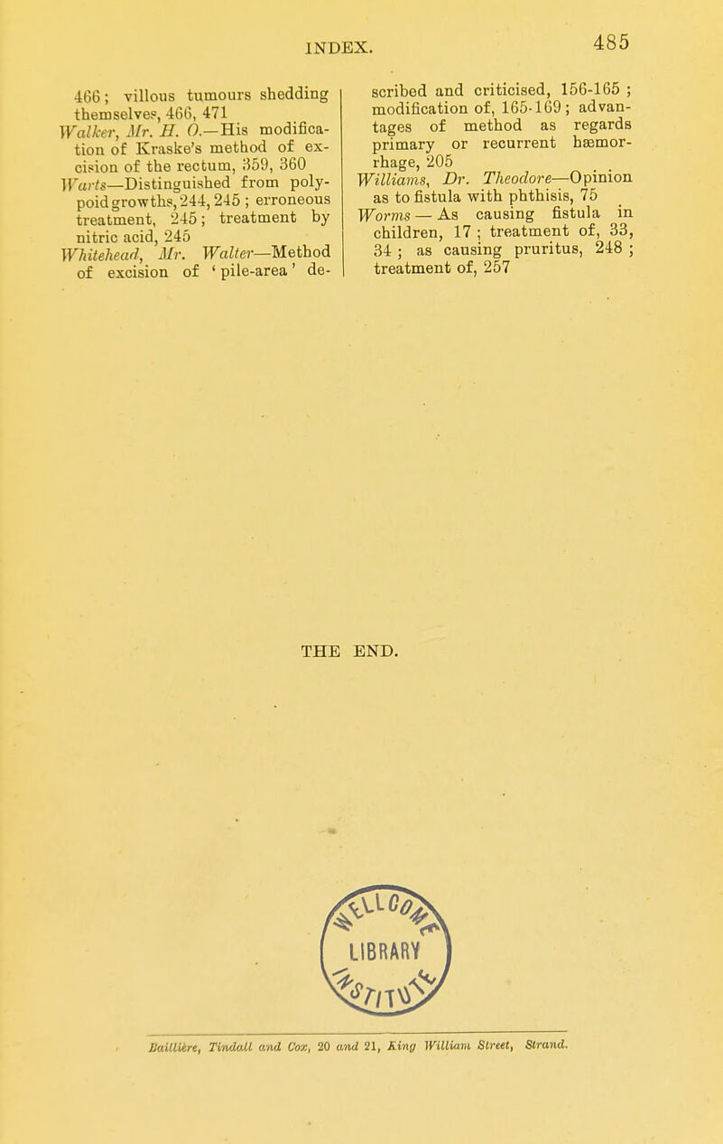 466; villous tumours shedding themselve?, 466, 471 Walker, Mr. H. 0.—His modifica- tion of Kraske's method of ex- cision of the rectum, 359, 360 ]}^u,-?s_Distinguished from poly- poid growths,'244,245 ; erroneous treatment, 245; treatment by nitric acid, 245 Whitehead, Mr. TTaZ^er—Method of excision of ' pile-area' de- scribed and criticised, 156-165 ; modification of, 165-169; advan- tages of method as regards primary or recurrent hasmor- rhage, 205 Williams, Dr. Theodore—Opinion as to fistula with phthisis, 75 Worms — As causing fistula in children, 17 ; treatment of, 33, 34 ; as causing pruritus, 248 ; treatment of, 257 THE END. Sailliire, TindaM and Cor,, 20 and 21, King Williavi Street, Strand.