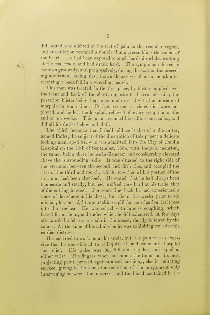 G dull sound was elicited at the seat of pain in tlie pcnpular region, and auscultation revealed a double thump, resembling the sound of the heart. He had been exposed to much hardship whilst working at the coal trade, and had drank hard. The symptoms referred to came on gi'adually, and progressively, during the six months preced- ing admission, having first shown themselves about a month alter receiving a back Ml in a wrestling match. This man was treated, in the first place, by blisters applied over the front and back of the chest, opposite to the seat of pain ; the posterior blister being kept open and dressed Avith the muriate of morphia for some time. Perfect rest and resti'icted diet were em- ployed, and he left the hospital, relieved of every symptom, at the end of ten weeks. This man resumed his calling as a sailor, and did all his duties below and aloft. The third instance that I shall adduce is that of a die-cutter, named Parks, the subject of the illustration of this paper; a delicate looking man, aged 54, Avho was admitted into the City of Dublin Hospital on the 18th of September, 1854, with thoracic aneurism, the tumor being three inches in diameter, and considerably elevated above the surrounding skin. It was situated to the right side of the sternum, between the second and fifth ribs, and occupied the sites of the third and fourth, wluch, together Avith a portion of the sternum, had been absorbed. He stated that he had always been temperate and steady, but had worked very hard at his trade, that of die-cutting in steel. Fen- some time back he had experienced a sense of heaviness in his chest; but about five weeks prior to ad- mission, he, one night, upon taking a pill for constipation, let it pass into the trachea. He was seized with intense coughing, which lasted for an hour, and under which lie fell exhausted. A few days afterwards he felt severe pain in the breast, shortly followed by the tumor. At the time of his admission he was exhibiting considerable cardiac distress. He had tried to work on at his trade, but the pain was so exces- sive that he Avas obliged to relinquish it, and come into hospital for relief. His pulse was 88, lull and regular, and equal at either Avrist. The fingers Avhen laid upon the tumor at its most projecting point, pressed against a soft cushiony, elastic, pulsating surface, giving to the touch the sensation of the integument only intervening between the observer and the blood contained in the